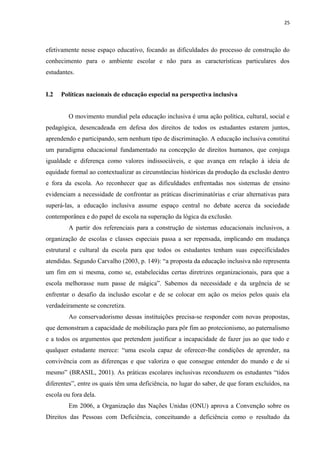25
efetivamente nesse espaço educativo, focando as dificuldades do processo de construção do
conhecimento para o ambiente escolar e não para as características particulares dos
estudantes.
I.2 Políticas nacionais de educação especial na perspectiva inclusiva
O movimento mundial pela educação inclusiva é uma ação política, cultural, social e
pedagógica, desencadeada em defesa dos direitos de todos os estudantes estarem juntos,
aprendendo e participando, sem nenhum tipo de discriminação. A educação inclusiva constitui
um paradigma educacional fundamentado na concepção de direitos humanos, que conjuga
igualdade e diferença como valores indissociáveis, e que avança em relação à ideia de
equidade formal ao contextualizar as circunstâncias históricas da produção da exclusão dentro
e fora da escola. Ao reconhecer que as dificuldades enfrentadas nos sistemas de ensino
evidenciam a necessidade de confrontar as práticas discriminatórias e criar alternativas para
superá-las, a educação inclusiva assume espaço central no debate acerca da sociedade
contemporânea e do papel de escola na superação da lógica da exclusão.
A partir dos referenciais para a construção de sistemas educacionais inclusivos, a
organização de escolas e classes especiais passa a ser repensada, implicando em mudança
estrutural e cultural da escola para que todos os estudantes tenham suas especificidades
atendidas. Segundo Carvalho (2003, p. 149): “a proposta da educação inclusiva não representa
um fim em si mesma, como se, estabelecidas certas diretrizes organizacionais, para que a
escola melhorasse num passe de mágica”. Sabemos da necessidade e da urgência de se
enfrentar o desafio da inclusão escolar e de se colocar em ação os meios pelos quais ela
verdadeiramente se concretiza.
Ao conservadorismo dessas instituições precisa-se responder com novas propostas,
que demonstram a capacidade de mobilização para pôr fim ao protecionismo, ao paternalismo
e a todos os argumentos que pretendem justificar a incapacidade de fazer jus ao que todo e
qualquer estudante merece: “uma escola capaz de oferecer-lhe condições de aprender, na
convivência com as diferenças e que valoriza o que consegue entender do mundo e de si
mesmo” (BRASIL, 2001). As práticas escolares inclusivas reconduzem os estudantes “tidos
diferentes”, entre os quais têm uma deficiência, no lugar do saber, de que foram excluídos, na
escola ou fora dela.
Em 2006, a Organização das Nações Unidas (ONU) aprova a Convenção sobre os
Direitos das Pessoas com Deficiência, conceituando a deficiência como o resultado da
 