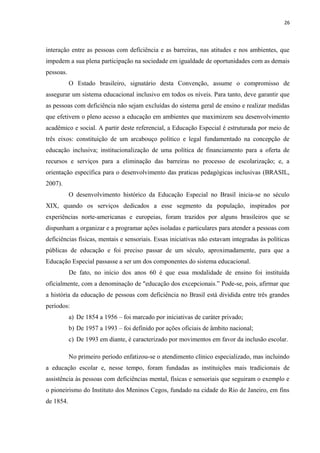 26
interação entre as pessoas com deficiência e as barreiras, nas atitudes e nos ambientes, que
impedem a sua plena participação na sociedade em igualdade de oportunidades com as demais
pessoas.
O Estado brasileiro, signatário desta Convenção, assume o compromisso de
assegurar um sistema educacional inclusivo em todos os níveis. Para tanto, deve garantir que
as pessoas com deficiência não sejam excluídas do sistema geral de ensino e realizar medidas
que efetivem o pleno acesso a educação em ambientes que maximizem seu desenvolvimento
acadêmico e social. A partir deste referencial, a Educação Especial é estruturada por meio de
três eixos: constituição de um arcabouço político e legal fundamentado na concepção de
educação inclusiva; institucionalização de uma política de financiamento para a oferta de
recursos e serviços para a eliminação das barreiras no processo de escolarização; e, a
orientação específica para o desenvolvimento das praticas pedagógicas inclusivas (BRASIL,
2007).
O desenvolvimento histórico da Educação Especial no Brasil inicia-se no século
XIX, quando os serviços dedicados a esse segmento da população, inspirados por
experiências norte-americanas e europeias, foram trazidos por alguns brasileiros que se
dispunham a organizar e a programar ações isoladas e particulares para atender a pessoas com
deficiências físicas, mentais e sensoriais. Essas iniciativas não estavam integradas às políticas
públicas de educação e foi preciso passar de um século, aproximadamente, para que a
Educação Especial passasse a ser um dos componentes do sistema educacional.
De fato, no início dos anos 60 é que essa modalidade de ensino foi instituída
oficialmente, com a denominação de "educação dos excepcionais.” Pode-se, pois, afirmar que
a história da educação de pessoas com deficiência no Brasil está dividida entre três grandes
períodos:
a) De 1854 a 1956 – foi marcado por iniciativas de caráter privado;
b) De 1957 a 1993 – foi definido por ações oficiais de âmbito nacional;
c) De 1993 em diante, é caracterizado por movimentos em favor da inclusão escolar.
No primeiro período enfatizou-se o atendimento clínico especializado, mas incluindo
a educação escolar e, nesse tempo, foram fundadas as instituições mais tradicionais de
assistência às pessoas com deficiências mental, físicas e sensoriais que seguiram o exemplo e
o pioneirismo do Instituto dos Meninos Cegos, fundado na cidade do Rio de Janeiro, em fins
de 1854.
 