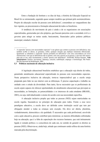 27
Entre a fundação do Instituto e os dias de hoje, a história da Educação Especial no
Brasil foi se estruturando, seguindo quase sempre modelos que primam pelo assistencialismo.
Projeto de educação escolar de pessoas com deficiência2
, consentâneo ao vanguardismo das
leis vigentes, ao preconizarem a formação educacional de todos os brasileiros.
A tendência do movimento de pais é ainda a de se organizarem em associações
especializadas, gerenciadas por eles próprios, que buscam parcerias com a sociedade civil e o
governo para atingir as metas sendo, basicamente, financiados pelos poderes públicos
municipal, estadual e federal.
_______________
2
A expressão "pessoa com necessidades especiais" é um gênero que contém as pessoas com deficiência, mas
também acolhe os idosos, as gestantes, enfim, qualquer situação que implique tratamento diferenciado.
Igualmente se abandona a expressão "pessoa portadora de deficiência" com uma concordância em nível
internacional, visto que as deficiências não se portam, está com a pessoa ou na pessoa, o que tem sido motivo
para que se use, mais recentemente, a forma "pessoa com deficiência". SASSAKI, Romeu Kazumi. Vida
independente: história, movimento, liderança, conceito, reabilitação, emprego e terminologia. São Paulo:
Revista Nacional de Reabilitação, 2003.
I.3 Políticas nacionais de educação inclusiva
A legislação educacional brasileira estabelece que a educação seja direito de todos,
garantindo atendimento educacional especializado às pessoas com necessidades especiais.
Nesta perspectiva inclusiva da educação, torna-se imprescindível que a escola esteja
preparada para lidar no seu interior com as diferenças. É preciso capacitação e trabalho na
unidade com o estudo da diversidade. Para tanto, faz-se necessário que os profissionais da
escola sejam capazes de oferecer oportunidades de atendimento educacional que prevejam as
necessidades, as limitações, as potencialidades e os interesses de cada estudante (BRASIL,
2001), ou seja, individualizando o ensino de acordo com sua necessidade específica.
A educação inclusiva propõe que todas as pessoas (NEE) sejam matriculadas na
escola regular, baseando-se no princípio de educação para todos. Frente a esse novo
paradigma educativo, a escola deve ser definida como instituição social que tem por
obrigação atender a todas as crianças sem exceção. Ela deve ser aberta, pluralista,
verdadeiramente, democrática e de qualidade. É necessário que cada profissional, envolvido
com a ação educativa, procure contribuir para minimizar, as maiores dificuldades enfrentadas
hoje na educação, que é a falta de capacitação dos recursos humanos, que está intimamente
ligada à vontade política e a consciência de cada um, no sentido de garantir os direitos as
pessoas (NEE). Observou-se, ainda hoje, atitude que continuam sendo reflexo de uma história
marcada pela discriminação.
 