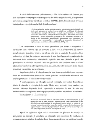 29
A escola inclusiva remete, primeiramente, a falar de inclusão social. Processo pelo
qual a sociedade se adapta para incluir as pessoas até, então, marginalizadas e, estas procuram
capacitar-se para participar na vida em sociedade (BRASIL, 2008). Inclusão se dá através da
valorização e o respeito à peculiaridade de cada estudante.
[...] acesso ao ensino regular, com participação, aprendizagem e continuidade nos
níveis mais elevados do ensino; transversalidade da modalidade de educação
especial desde a educação infantil até a educação superior; oferta do atendimento
educacional especializado; formação de professores para o atendimento educacional
especializado e demais profissional da educação para a inclusão; participação da
família e da comunidade; acessibilidade arquitetônica, nos transportes, nos
mobiliários, nas comunicações e informação; e articulação intersetorial na
implementação das políticas públicas (BRASIL, 2008 p. 14).
Com atendimento a todos na escola pretende-se que ocorra a incorporação à
diversidade, sem nenhum tipo de distinção e com isso o oferecimento de serviços
complementares as práticas criativas na sala de aula, com a adaptação do projeto político
pedagógico, a revisão das posturas e a construção de uma filosofia educativa. A educação dos
estudantes com necessidades educacionais especiais tem sido pensada a partir dos
pressupostos da educação inclusiva. Isso tem provocado uma reflexão sobre o sistema
educacional brasileiro e sobre a própria escola, especialmente, sobre a maneira como ela está
organizada e as políticas que as orientam.
As políticas públicas de educação especial atual têm-se constituído de uma resposta á
ânsia por um mundo mais democrático e mais igualitário, no qual todos tenham os seus
direitos garantidos e as suas diferenças respeitadas.
A atual organização da educação nacional contempla, entre outras dimensões do
direito à educação, o princípio da inclusão. Muitas vezes apontado como modismo, na
verdade, tornou-se imposição legal, expressando a conquista de anos de luta pelo
reconhecimento social por uma parte da população historicamente discriminada na sociedade.
Sanchez (2005, p. 12) descreve que:
A educação inclusiva é antes de tudo uma questão de direitos humanos, já que
defende que não se pode segregar a nenhuma pessoa como consequência de sua
deficiência, de sua dificuldade de aprendizagem, do seu gênero ou mesmo se esta
pertencer a uma minoria étnica (seria algo que iria contra os direitos humanos). Em
segundo lugar, é uma atitude, representa um sistema de valores e de crenças, não
uma ação simplesmente, mas sim um conjunto de ações.
Apesar da seguridade legal, está-se vivenciando um processo de transição de
paradigmas, de transição do paradigma da integração, com resquícios do paradigma da
segregação, para o princípio da inclusão. Desta forma, de acordo com o princípio da inclusão,
 
