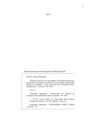 3
2014
Dados Internacionais de Catalogação na Publicação (CIP)
SILVA, Tereza Freitas da.
Inclusão de pessoas com necessidades educacionais especiais na
escola pública municipal: um estudo de caso na cidade de Buritis/RO
(Brasil) na atualidade / Tereza Freitas da Silva; orientador Vilmar
Capelari Rosa. – Asunción – PY: 2014.
95 p.: Il.
Dissertação (Mestrado) – Departamento de Ciências da
Educação. Universidad Nihon Gakko. Asunción – PY, 2014.
I. SILVA, Tereza Freitas. II. Universidad Nihon Gakko.
Campus de Asunción – PY. III. Postgrado – Maestría.
Dissertação (Mestrado) – UNIVERSIDAD NIHON GAKKO
-Asunción – PY.
 