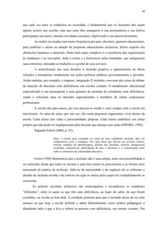 30
que cada vez mais se estabelece na sociedade, é fundamental que os discentes não sejam
apenas aceitos nas escolas, mas que estas lhes assegurem a sua permanência e sua efetiva
participação nas aulas e demais atividades escolares, objetivando o seu desenvolvimento.
As razões invocadas com maior frequência por pais, docentes, gestores educacionais,
para justificar o atraso na adoção de propostas educacionais inclusivas, dizem respeito aos
obstáculos humanos e materiais. Outro bem mais complexo é a resistência das organizações
às mudanças e as inovações, dada à rotina e a burocracia nelas instaladas, que enriquecem
suas estruturas, arrasadas as tradições e a gestão de seus serviços.
A neutralização dos seus desafios à inclusão propicia o aparecimento de falsas
soluções e transparece nitidamente nas ações políticas públicas governamentais e privadas.
Ainda mantém, por exemplo, o impasse: integração X inclusão, com uma das cenas do debate
da inserção de discentes com deficiências nas escolas comuns. O atendimento educacional
especializado é um pressuposto e uma garantia da inclusão de estudantes com deficiência,
sendo o suficiente para os docentes especializados e membros de outras corporações
profissionais.
A escola não para nunca, por isso precisa-se mudar e estar sempre com a escola em
movimento. As salas de aulas, por sua vez, são como pequenos organismos vivos dentro da
escola. Cada classe tem vidas e personalidades próprias. Cada turma estabelece um clima
próprio que não pode ser negligenciado pelo docente que planeja suas aulas (FREIRE, 1996).
Segundo Feltrin (2004, p. 25):
Hoje, a escola, para caminhar no rumo de uma verdadeira inclusão, deve ter
compromisso com a mudança. Isto quer dizer que devem ser revistos valores,
normas, modelos de aprendizagem, atitudes dos docentes, relações interpessoais
existentes, expectativas, participação de pais e discentes e a comunicação entre
todos os elementos da comunidade educativa.
Freire (1996) demonstrou que a inclusão não é uma utopia, mais uma possibilidade a
ser realizada, desde que todos se iniciam a uma luta contra os preconceitos e as formas mais
mascarada de prática de exclusão. Sabe-se da necessidade e da urgência de se enfrentar o
desafio da inclusão escolar e de colocar em ação os meios pelos quais ela verdadeiramente se
concretiza.
As práticas escolares inclusivas são emancipadora e reconduzem os estudantes
“diferentes”, entre os quais os que têm uma deficiência, ao lugar do saber, de que foram
excluídos, na escola ou fora dela. A condição primeira para que a inclusão deixe de ser uma
ameaça ao que hoje a escola defende e adota habitualmente como prática pedagógica é
abandonar tudo o que a leva a tolerar as pessoas com deficiência, nas turmas comuns. Por
 