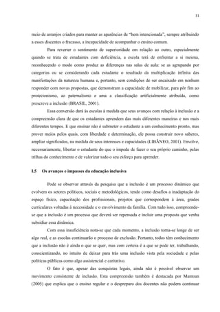 31
meio de arranjos criados para manter as aparências de “bem intencionada”, sempre atribuindo
a esses discentes o fracasso, a incapacidade de acompanhar o ensino comum.
Para reverter o sentimento de superioridade em relação ao outro, especialmente
quando se trata de estudantes com deficiência, a escola terá de enfrentar a si mesma,
reconhecendo o modo como produz as diferenças nas salas de aula: se as agrupando por
categorias ou se considerando cada estudante o resultado da multiplicação infinita das
manifestações da natureza humana e, portanto, sem condições de ser encaixado em nenhum
responder com novas propostas, que demonstram a capacidade de mobilizar, para pôr fim ao
protecionismo, ao paternalismo e ama a classificação artificialmente atribuída, como
prescreve a inclusão (BRASIL, 2001).
Essa conversão dará às escolas à medida que seus avanços com relação à inclusão e a
compreensão clara de que os estudantes aprendem das mais diferentes maneiras e nos mais
diferentes tempos. E que ensinar não é submeter o estudante a um conhecimento pronto, mas
prover meios pelos quais, com liberdade e determinação, ele possa construir novo saberes,
ampliar significados, na medida de seus interesses e capacidades (LIBÂNEO, 2001). Envolve,
necessariamente, libertar o estudante do que o impede de fazer o seu próprio caminho, pelas
trilhas do conhecimento e de valorizar todo o seu esforço para aprender.
I.5 Os avanços e impasses da educação inclusiva
Pode se observar através da pesquisa que a inclusão é um processo dinâmico que
evolvem os setores políticos, sociais e metodológicos, tendo como desafios a inadaptação do
espaço físico, capacitação dos profissionais, projetos que correspondem à área, grades
curriculares voltadas à necessidade e o envolvimento da família. Com tudo isso, compreende-
se que a inclusão é um processo que deverá ser repensada e incluir uma proposta que venha
subsidiar essa dinâmica.
Com essa insuficiência nota-se que cada momento, a inclusão torna-se longe de ser
algo real, e as escolas continuarão o processo de exclusão. Portanto, todos têm conhecimento
que a inclusão não é ainda o que se quer, mas com certeza é a que se pode ter, trabalhando,
conscientizando, no intuito de deixar para trás uma inclusão vista pela sociedade e pelas
políticas públicas como algo assistencial e caritativo.
O fato é que, apesar das conquistas legais, ainda não é possível observar um
movimento consistente de inclusão. Esta compreensão também é destacada por Mantoan
(2005) que explica que o ensino regular e o despreparo dos docentes não podem continuar
 
