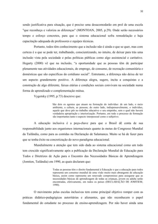 32
sendo justificativa para situação, que é preciso uma desacomodarão em prol de uma escola
"que reconheça e valoriza as diferenças" (MONTOAN, 2005, p.29). Onde serão necessários
tempo e esforço concretos, para que o sistema educacional sofra remodelação e haja
capacitação adequada de professores e equipes técnicas.
Portanto, todos têm conhecimento que a inclusão não é ainda o que se quer, mas com
certeza é a que se pode ter, trabalhando, conscientizando, no intuito, de deixar para trás uma
inclusão vista pela sociedade e pelas políticas públicas como algo assistencial e caritativo.
Hegarty (2000) vê que na inclusão, “a oportunidade que as pessoas têm de participar
plenamente nas atividades educacionais, de emprego, de consumo, de recreação comunitária e
domésticas que são específicas do cotidiano social”. Entretanto, a diferença não deixa de ter
um aspecto grandemente positivo. A diferença alegra, sugere, incita a conquistas e a
construção de algo diferente, faixas etárias e condições sociais convivam na sociedade numa
forma de aprendizado e complementação mútua.
Vygotsky (1995, p.73) descreve que:
São dois os agentes que atuam na formação do indivíduo: de um lado, o meio
ambiente, a cultura, as pessoas; do outro lado, indispensavelmente, o indivíduo,
aquele que deve pôr no trabalho educativo o seu empenho, sem o qual não haverá
verdadeira apropriação e interiorização. Portanto, em todo o processo de formação
são importantes tanto o aspecto interpessoal como o subjetivo.
A educação inclusiva é a peça-chave para que o Brasil dê conta de sua
responsabilidade junto aos organismos internacionais quanto às metas do Congresso Mundial
da Tailândia, como para as contidas na Declaração de Salamanca. Muito se há de fazer para
que se tenha êxito na concretização do novo paradigma educacional.
Mundialmente a atenção que tem sido dada ao sistema educacional como um todo
tem crescido significativamente após a publicação da Declaração Mundial de Educação para
Todos e Diretrizes de Ação para o Encontro das Necessidades Básicas de Aprendizagem
(Jomtien, Tailândia) em 1990, as quais declaram que:
Todas as pessoas têm o direito fundamental à Educação e que a educação para todos
representa um consenso mundial de uma visão muito mais abrangente de educação
básica, assim como representa um renovado compromisso para assegurar que as
necessidades básicas de aprendizagem de todas as crianças, jovem ou adulta serão
encontradas, efetivamente, em todos os países (DECLARAÇÃO DE JOMTIEM,
1990).
O movimento pelas escolas inclusivas tem como principal objetivo romper com as
práticas didático-pedagógicas autoritárias e alienantes, que não reconhecem o papel
fundamental do estudante no processo de ensino-aprendizagem. Por não haver ainda uma
 
