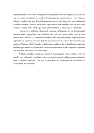 33
clareza conceitual, falar sobre educação inclusiva gera desacordos e divergências, as quais por
sua vez, criam turbulências nas escolas: desentendimentos, resistências, às vezes “rachas e
fofocas...”, enfim, uma série de conflitos que, com certeza, não fazem bem para nenhum dos
membros escolares e também não levam a lugar nenhum. Portanto olhar para este conceito à
distância e refletir juntos sobre o que há de consensual entre os autores que já o definiram.
Apesar de o ambiente educacional apresentar dificuldades em sua transformação
organizacional e pedagógica, esse fenômeno não pode ser compreendido como a única
barreira para a inclusão. As resistências que envolvem e dificultam a tarefa. Surgem de vários
segmentos da sociedade, inclusive daqueles que deveriam estar a favor do movimento, que
conforme Mantoan (2001) “mantém resistências às mudanças das instituições especializadas
devido ao preconceito, ao paternalismo e ao corporativismo que envolve os grupos de pessoas
que trabalham com alunos com necessidades”.
Nenhuma solução é simples ou otimista. A escola que não pensa a inclusão como um
desafio a ser enfrentado e resolvido corre o risco de, em vez da inclusão, passar a conviver
com a “exclusão funcional”, em que os programas são inadequados ou indiferentes as
necessidades dos estudantes.
 