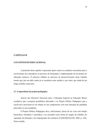 34
CAPÍTULO II
2 O CONTEXTO EDUCACIONAL
A pretensão deste capítulo é apresentar quais seriam as condições necessárias para o
envolvimento dos educadores no processo de formulação e implementação de um projeto de
educação inclusiva. O percurso trilhado no processo de desenvolvimento deste trabalho
mostra que, por um lado, muito já se caminhou neste sentido e, por outro, que ainda há um
longo caminho a percorrer.
2.1 A importância do projeto pedagógico
Através das Diretrizes Nacionais para a Educação Especial na Educação Básica
acredita-se que a pesquisa possibilitou desvendar é no Projeto Político Pedagógico que a
escola deve posicionar-se em relação ao seu compromisso com uma educação de qualidade
para todos os seus estudantes.
O Projeto Político Pedagógico deve, efetivamente, deixar de ser visto com função
burocrática, formalista e autoritária e ser assumido como forma de resgate do trabalho, de
superação da alienação e de reapropriação da existência (VASCONCELLOS, 2005, p. 169).
Nesse sentido,
 