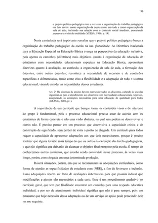 35
o projeto político pedagógico tem a ver com a organização do trabalho pedagógico
em dois níveis: como organização da escola como um todo e como organização da
sala de aula, incluindo sua relação com o contexto social imediato, procurando
preservar a visão de totalidade (VEIGA, 1996, p. 14).
Nesta caminhada será importante ressaltar que o projeto político pedagógico busca a
organização do trabalho pedagógico da escola na sua globalidade. As Diretrizes Nacionais
para a Educação Especial na Educação Básica avança na perspectiva da educação inclusiva,
pois aponta os caminhos (diretrizes) mais objetivos quanto à organização da educação de
estudantes com necessidades educacionais especiais na Educação Básica, apresentam
diretrizes quanto à avaliação, ao currículo, a organização da sala de aula, a formação dos
docentes, entre outras questões; reconhece a necessidade de recursos e de condições
específicas e diferenciadas, tendo como eixo a flexibilidade e a adaptação de todo o sistema
educacional, visando atender as necessidades desses estudantes.
Art. 2º Os sistemas de ensino devem matricular todos os discentes, cabendo às escolas
organizar-se para o atendimento aos discentes com necessidades educacionais especiais,
assegurando as condições necessárias para uma educação de qualidade para todos
(BRASIL, 2001, p.1).
A importância de um currículo que busque tornar os conteúdos vivos e de interesse
do grupo é fundamental, pois o processo educacional precisa estar de acordo com os
estudantes de forma concreta e não uma visão abstrata, na qual uns podem se desenvolver e
outros não. É preciso pensar em um processo que desenvolva a capacidade critica e de
construção de significado, sem perder de vista o ponto de chegada. Um currículo para todos
requer a capacidade de apresentar adaptações aos que dele necessitarem, porque é preciso
lembrar que alguns levarão mais tempo do que os outros na execução das tarefas pedagógicas,
o que não significa que deixarão de alcançar o objetivo final proposto pela escola. É tempo de
conhecermos outros caminhos, que estarão sendo construído nesse processo, às vezes mais
longo, porém, com chegada em uma determinada produção.
Haverá situações, porém, em que se recomendam as adequações curriculares, como
forma de atender as especificidades de estudante com (NEE), a fim de favorecer a inclusão.
Essas adequações devem ser fruto de avaliações sistemáticas para que possam indicar que
modificações e ajustes são necessários a cada caso. Esse é um procedimento gradativo no
currículo geral, que tem por finalidade encontrar um caminho para uma resposta educativa
individual, e por ser de atendimento individual significa que não é para sempre, pois um
estudante que hoje necessita dessa adaptação ou de um serviço de apoio pode prescindir dele
no ano seguinte.
 