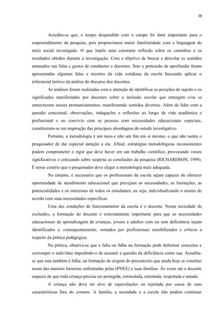 38
Acredita-se que, o tempo despendido com o campo foi fator importante para o
empreendimento da pesquisa, pois proporcionou maior familiaridade com a linguagem do
meio social investigado. O que impôs uma constante reflexão sobre os caminhos e os
resultados obtidos durante a investigação. Com o objetivo de buscar e desvelar os sentidos
emanados nas falas e gestos de estudantes e docentes. Sem a pretensão de aprofundar foram
apresentadas algumas falas e recortes da vida cotidiana da escola buscando aplicar o
referencial teórico da análise do discurso dos docentes.
As análises foram realizadas com a intenção de identificar as posições de sujeito e os
significados manifestados por docentes sobre a inclusão escolar que emergem e/ou se
entrecruzam nesses pronunciamentos, manifestando sentidos diversos. Além de lidar com a
questão conceitual, observações, indagações e reflexões ao longo da vida acadêmica e
profissional e no convívio com as pessoas com necessidades educacionais especiais,
constituíram-se em inspiração das principais abordagens do estudo investigativo.
Portanto, a metodologia é um meio e não um fim em si mesmo, o que não isenta o
pesquisador de dar especial atenção a ela. Afinal, estratégias metodológicas inconsistentes
podem comprometer o rigor que deve haver em um trabalho científico, provocando vieses
significativos e colocando sobre suspeita as conclusões da pesquisa (RICHARDSON, 1999).
É nesse cenário que o pesquisador deve eleger a metodologia mais adequada.
No entanto, é necessário que os profissionais da escola sejam capazes de oferecer
oportunidade de atendimento educacional que prevejam as necessidades, as limitações, as
potencialidades e os interesses de todos os estudantes, ou seja, individualizando o ensino de
acordo com suas necessidades específicas.
Uma das condições de funcionamento da escola é o docente. Numa sociedade de
excluídos, a formação do docente é extremamente importante para que as necessidades
educacionais de aprendizagem de crianças, jovens e adultos com ou sem deficiência sejam
identificados e, consequentemente, somados por profissionais sensibilizados e críticos a
respeito da prática pedagógica.
Na prática, observa-se que a falta ou falha na formação pode deformar conceitos e
corromper o indivíduo impedindo-o de assumir a questão da deficiência como sua. Acredita-
se que esta também é falha, na formação de origem do preconceito que ainda hoje se constitui
numa das maiores barreiras enfrentadas pelas (PNEE) e suas famílias. Ás vezes até o docente
esquece de que toda criança precisa ser protegida, estimulada, orientada, respeitada e amada.
A criança não deve ser alvo de especulações ou rejeitada por causa de suas
características fora do comum. A família, a sociedade e a escola não podem continuar
 
