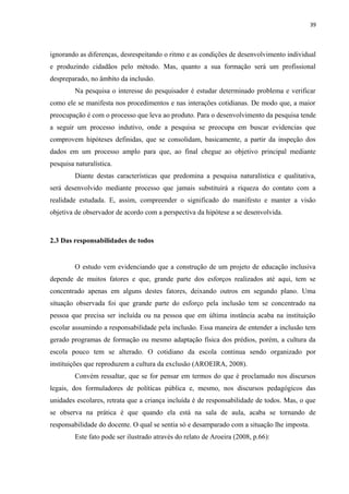 39
ignorando as diferenças, desrespeitando o ritmo e as condições de desenvolvimento individual
e produzindo cidadãos pelo método. Mas, quanto a sua formação será um profissional
despreparado, no âmbito da inclusão.
Na pesquisa o interesse do pesquisador é estudar determinado problema e verificar
como ele se manifesta nos procedimentos e nas interações cotidianas. De modo que, a maior
preocupação é com o processo que leva ao produto. Para o desenvolvimento da pesquisa tende
a seguir um processo indutivo, onde a pesquisa se preocupa em buscar evidencias que
comprovem hipóteses definidas, que se consolidam, basicamente, a partir da inspeção dos
dados em um processo amplo para que, ao final chegue ao objetivo principal mediante
pesquisa naturalística.
Diante destas características que predomina a pesquisa naturalística e qualitativa,
será desenvolvido mediante processo que jamais substituirá a riqueza do contato com a
realidade estudada. E, assim, compreender o significado do manifesto e manter a visão
objetiva de observador de acordo com a perspectiva da hipótese a se desenvolvida.
2.3 Das responsabilidades de todos
O estudo vem evidenciando que a construção de um projeto de educação inclusiva
depende de muitos fatores e que, grande parte dos esforços realizados até aqui, tem se
concentrado apenas em alguns destes fatores, deixando outros em segundo plano. Uma
situação observada foi que grande parte do esforço pela inclusão tem se concentrado na
pessoa que precisa ser incluída ou na pessoa que em última instância acaba na instituição
escolar assumindo a responsabilidade pela inclusão. Essa maneira de entender a inclusão tem
gerado programas de formação ou mesmo adaptação física dos prédios, porém, a cultura da
escola pouco tem se alterado. O cotidiano da escola continua sendo organizado por
instituições que reproduzem a cultura da exclusão (AROEIRA, 2008).
Convém ressaltar, que se for pensar em termos do que é proclamado nos discursos
legais, dos formuladores de políticas pública e, mesmo, nos discursos pedagógicos das
unidades escolares, retrata que a criança incluída é de responsabilidade de todos. Mas, o que
se observa na prática é que quando ela está na sala de aula, acaba se tornando de
responsabilidade do docente. O qual se sentia só e desamparado com a situação lhe imposta.
Este fato pode ser ilustrado através do relato de Aroeira (2008, p.66):
 