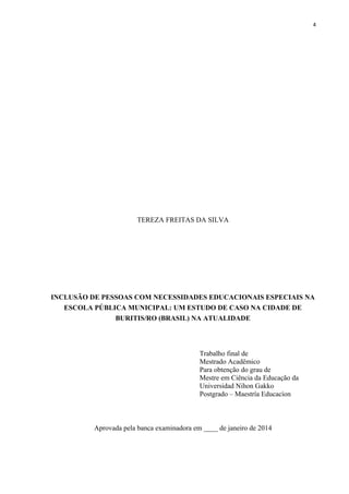 4
TEREZA FREITAS DA SILVA
INCLUSÃO DE PESSOAS COM NECESSIDADES EDUCACIONAIS ESPECIAIS NA
ESCOLA PÚBLICA MUNICIPAL: UM ESTUDO DE CASO NA CIDADE DE
BURITIS/RO (BRASIL) NA ATUALIDADE
Trabalho final de
Mestrado Acadêmico
Para obtenção do grau de
Mestre em Ciência da Educação da
Universidad Nihon Gakko
Postgrado – Maestría Educacíon
Aprovada pela banca examinadora em ____ de janeiro de 2014
 