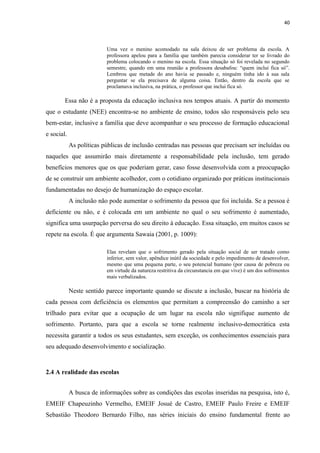 40
Uma vez o menino acomodado na sala deixou de ser problema da escola. A
professora apelou para a família que também parecia considerar ter se livrado do
problema colocando o menino na escola. Essa situação só foi revelada no segundo
semestre, quando em uma reunião a professora desabafou: “quem inclui fica só”.
Lembrou que metade do ano havia se passado e, ninguém tinha ido à sua sala
perguntar se ela precisava de alguma coisa. Então, dentro da escola que se
proclamava inclusiva, na prática, o professor que inclui fica só.
Essa não é a proposta da educação inclusiva nos tempos atuais. A partir do momento
que o estudante (NEE) encontra-se no ambiente de ensino, todos são responsáveis pelo seu
bem-estar, inclusive a família que deve acompanhar o seu processo de formação educacional
e social.
As políticas públicas de inclusão centradas nas pessoas que precisam ser incluídas ou
naqueles que assumirão mais diretamente a responsabilidade pela inclusão, tem gerado
benefícios menores que os que poderiam gerar, caso fosse desenvolvida com a preocupação
de se construir um ambiente acolhedor, com o cotidiano organizado por práticas institucionais
fundamentadas no desejo de humanização do espaço escolar.
A inclusão não pode aumentar o sofrimento da pessoa que foi incluída. Se a pessoa é
deficiente ou não, e é colocada em um ambiente no qual o seu sofrimento é aumentado,
significa uma usurpação perversa do seu direito à educação. Essa situação, em muitos casos se
repete na escola. É que argumenta Sawaia (2001, p. 1009):
Elas revelam que o sofrimento gerado pela situação social de ser tratado como
inferior, sem valor, apêndice inútil da sociedade e pelo impedimento de desenvolver,
mesmo que uma pequena parte, o seu potencial humano (por causa de pobreza ou
em virtude da natureza restritiva da circunstancia em que vive) é um dos sofrimentos
mais verbalizados.
Neste sentido parece importante quando se discute a inclusão, buscar na história de
cada pessoa com deficiência os elementos que permitam a compreensão do caminho a ser
trilhado para evitar que a ocupação de um lugar na escola não signifique aumento de
sofrimento. Portanto, para que a escola se torne realmente inclusivo-democrática esta
necessita garantir a todos os seus estudantes, sem exceção, os conhecimentos essenciais para
seu adequado desenvolvimento e socialização.
2.4 A realidade das escolas
A busca de informações sobre as condições das escolas inseridas na pesquisa, isto é,
EMEIF Chapeuzinho Vermelho, EMEIF Josué de Castro, EMEIF Paulo Freire e EMEIF
Sebastião Theodoro Bernardo Filho, nas séries iniciais do ensino fundamental frente ao
 