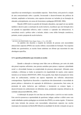 42
específicos nas terminologias e necessidades especiais. Desta forma, seria possível a criação
de uma conscientização sobre a questão, favorecendo o desenvolvimento das políticas de
inclusão, ampliando os horizontes, estes aspectos deveriam ser incluídos já na formação do
educador, principalmente, em cursos de licenciatura e pedagogia (DENARI, 2006).
Macedo (2005) inclui na questão da formação educadora, cujo papel em sua opinião
também é decisivo para a construção da escola inclusiva, reconhecer que esta formação deve
ser pautada na capacidade reflexiva, onde o ensinar e o aprender são indissociáveis. A
consciência social e política sobre a inclusão, aliada a uma sólida formação constitui-se,
portanto, avante a proposta de escola inclusiva.
_______________
3
REVISTA DO PROFESSOR. Porto Alegre: Cpoec, v. 21, n. 182, 2005.
As opiniões dos docentes a respeito da inclusão de pessoas com necessidades
educacionais especiais (PNEE) nas escolas refletiu a necessidade de formação. Nas respostas
obtidas nos questionários, as escolas foram unânimes em afirmar que necessitam de uma
abordagem específica.
2.5 A questão problemática que circunda as escolas
Quando a educação se interroga como lidar com as diferenças, por certo ela ainda
não possui respostas suficientes, mas procura caminhos para pensar e repensar a pluralidade
social e a diversidade humana na complexidade do processo educacional. Afirmada como
condição, a diferença se traduz na perspectiva da singularidade do sujeito, como aspecto
inerente ao ser humano (MANTOAN, 2005). Essa questão, hoje objeto de pesquisa de várias
áreas do conhecimento, constitui um aspecto importante das reflexões educacionais
contemporâneas. Significativas discussões e experiências têm demonstrado a necessidade de
pensar práticas e alternativas de superação de deficiências e preconceitos, bem como, de
promoção de ações inclusivas que reafirmem e incorporem os avanços legais, o
desenvolvimento do conhecimento em diferentes áreas, produzindo respostas afirmativas da
realidade educacional (BRASIL, 2001).
A elaboração do projeto foi com base nas observações e convívio no meio escolar.
Este convívio promoveu a oportunidade de questionar, indagar, analisar e refletir como vem
sendo trabalhada a pratica pedagógica na inclusão das (PNEE), no ensino regular. O interesse
pelo tema inclusão das pessoas com necessidades educacionais espaciais nas escolas
municipais do município de Buritis/RO (Brasil) na atualidade foi devido à situação em que as
 