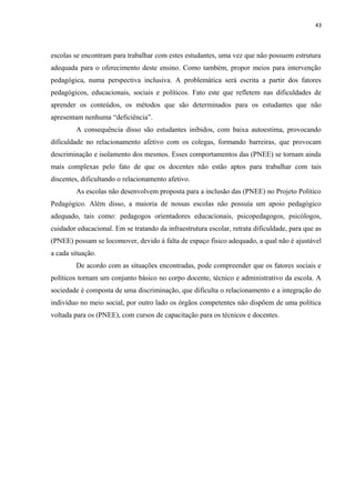 43
escolas se encontram para trabalhar com estes estudantes, uma vez que não possuem estrutura
adequada para o oferecimento deste ensino. Como também, propor meios para intervenção
pedagógica, numa perspectiva inclusiva. A problemática será escrita a partir dos fatores
pedagógicos, educacionais, sociais e políticos. Fato este que refletem nas dificuldades de
aprender os conteúdos, os métodos que são determinados para os estudantes que não
apresentam nenhuma “deficiência”.
A consequência disso são estudantes inibidos, com baixa autoestima, provocando
dificuldade no relacionamento afetivo com os colegas, formando barreiras, que provocam
descriminação e isolamento dos mesmos. Esses comportamentos das (PNEE) se tornam ainda
mais complexas pelo fato de que os docentes não estão aptos para trabalhar com tais
discentes, dificultando o relacionamento afetivo.
As escolas não desenvolvem proposta para a inclusão das (PNEE) no Projeto Político
Pedagógico. Além disso, a maioria de nossas escolas não possuía um apoio pedagógico
adequado, tais como: pedagogos orientadores educacionais, psicopedagogos, psicólogos,
cuidador educacional. Em se tratando da infraestrutura escolar, retrata dificuldade, para que as
(PNEE) possam se locomover, devido à falta de espaço físico adequado, a qual não é ajustável
a cada situação.
De acordo com as situações encontradas, pode compreender que os fatores sociais e
políticos tornam um conjunto básico no corpo docente, técnico e administrativo da escola. A
sociedade é composta de uma discriminação, que dificulta o relacionamento e a integração do
indivíduo no meio social, por outro lado os órgãos competentes não dispõem de uma política
voltada para os (PNEE), com cursos de capacitação para os técnicos e docentes.
 