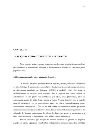 44
CAPÍTULO III
3 A PESQUISA JUNTO AOS DOCENTES E ESTUDANTES
Neste capítulo será apresentado o marco metodológico da pesquisa, demonstrando os
procedimentos, os instrumentais utilizados, o delineamento da pesquisa e a caracterização da
população-alvo.
3.1 Breves considerações sobre a pesquisa descritiva
A pesquisa descritiva procurou observar, registrar, analisar, classificar e interpretar
os fatos. Este tipo de pesquisa tem como objetivo fundamental a descrição das características
de determinada população ou fenômeno (LÜDKE e ANDRÉ, 1986). Ou, então, o
estabelecimento de relações entre variáveis, isto é, aquelas que visam estudar as
características de um grupo: sua distribuição por idade, sexo, procedência, nível de
escolaridade, estado de saúde física e mental e outros. Procura descobrir, com a precisão
possível, a frequência com que um fenômeno ocorre, sua relação e conexão com os outros,
sua natureza e características (LÜDKE e ANDRÉ, 1986). São inúmeros os estudos que podem
ser classificados como pesquisa descritiva e uma de suas características mais significativas é a
utilização de técnicas padronizadas de coletas de dados, tais como: o questionário e a
observação sistemática; e, instrumentos como, a observação e o formulário.
Esta se caracteriza pela seleção de amostras aleatórias de grandes ou pequenas
populações sujeitas à pesquisa, visando obter conhecimentos empíricos atuais. Esta estratégia
 