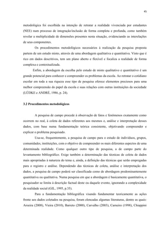 45
metodológica foi escolhida na intenção de retratar a realidade vivenciada por estudantes
(NEE) num processo de integração/inclusão de forma completa e profunda, como também
revelar a multiplicidade de dimensões presentes nesta situação, evidenciando as interelações
de seus componentes.
Os procedimentos metodológicos necessários à realização da pesquisa proposta
partem de um estudo misto, através de uma abordagem qualitativa e quantitativa. Visto que é
rico em dados descritivos, tem um plano aberto e flexível e focaliza a realidade de forma
complexa e contextualizada.
Enfim, a abordagem da escolha pelo estudo de misto qualitativo e quantitativo é um
grande potencial para conhecer e compreender os problemas da escola. Ao retratar o cotidiano
escolar em toda a sua riqueza esse tipo de pesquisa oferece elementos preciosos para uma
melhor compreensão do papel da escola e suas relações com outras instituições da sociedade
(LÜDKE e ANDRÉ, 1986, p. 24).
3.2 Procedimentos metodológicos
A pesquisa de campo procede à observação de fatos e fenômenos exatamente como
ocorrem no real, à coleta de dados referentes aos mesmos e, análise e interpretação desses
dados, com base numa fundamentação teórica consistente, objetivando compreender e
explicar o problema pesquisado.
Usa-se, frequentemente, a pesquisa de campo para o estudo de indivíduos, grupos,
comunidades, instituições, com o objetivo de compreender os mais diferentes aspectos de uma
determinada realidade. Como qualquer outro tipo de pesquisa, a de campo parte do
levantamento bibliográfico. Exige também a determinação das técnicas de coleta de dados
mais apropriadas à natureza do tema e, ainda, a definição das técnicas que serão empregadas
para o registro e análise. Dependendo das técnicas de coleta, análise e interpretação dos
dados, a pesquisa de campo poderá ser classificada como de abordagem predominantemente
quantitativa ou qualitativa. Numa pesquisa em que a abordagem é basicamente quantitativa, o
pesquisador se limita à descrição factual deste ou daquele evento, ignorando a complexidade
da realidade social (GIL, 1995, p.35).
Para a fundamentação bibliográfica visando fundamentar teoricamente as ações
frente aos dados coletados na pesquisa, foram elencadas algumas literaturas, dentre as quais:
Aroeira (2008), Vieira (2010), Barreto (2000), Carvalho (2003), Carneiro (1998), Chiappini
 