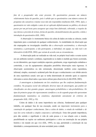48
fato de o pesquisador não estar presente. Os questionários possuem um número
relativamente baixo de questões, pois é sabido que os questionários com número extenso de
perguntas são cansativos e muitas vezes não são respondidos totalmente (GIL, 1995). Após, o
questionário ter sido redigido e antes de ser aplicado definitivamente no público, ele deverá
passar por um pré-teste para assegurar que esteja bem elaborado, sobretudo, a respeito da
sua clareza e precisão de termos, forma de questões, desmembramento das questões, ordem e
introdução do questionário (GIL, 1995).
A observação é o instrumento básico de coleta de dados em todas as ciências, sendo
importante para a construção de qualquer conhecimento. As modalidades de observação que
são empregadas na investigação científica são a observação assistemática, a observação
sistemática, a participante, a não participante, a individual, em equipe, na vida real e em
laboratório (LAKATOS, 2003), que variam de acordo com as circunstâncias.
A observação pode ser realizada na vida real, no próprio local onde o evento ocorre
em um ambiente normal e cotidiano, registrando-se os dados à medida que forem ocorrendo,
ou em laboratório, que requer condições especiais, geralmente, exige organização cuidadosa e
controlada, o uso de equipamentos adequados possibilita observações mais rigorosas. A
observação assistemática ou não estruturada, denominada também como espontânea,
informal, simples, ocasional e acidental pelo fato de que o conhecimento a ser obtido através
de uma experiência casual, sem que se tenha determinado de antemão quais os aspectos
relevantes a serem observados e que meios utilizar para observá-los (LAKATOS, 2003).
A amostragem se fundamenta em leis estatísticas que lhe conferem fundamentação
científica. Na pesquisa social são utilizados diversos tipos de amostragem, que podem ser
classificados em dois grandes grupos: amostragem probabilística e não-probabilística. Os
tipos do primeiro grupo são rigorosamente científicos e os do segundo grupo não apresentam
fundamentação matemática ou estatística, dependendo unicamente de critérios do
pesquisador (GIL, 1995, p. 93).
Coleta de dados é de suma importância nas ciências, fundamental para qualquer
trabalho, em qualquer fase de sua execução, sendo um importante instrumento para a
construção de qualquer conhecimento. Sem a coleta de dados, o estudo da realidade e de
suas leis seria reduzido a simples conjectura e adivinhação. Estas têm grande importância,
pois dão sentido e significado à vida de cada pessoa e à sua relação com o mundo,
possibilitando ao sujeito ser autônomo participativo e ativo na construção da sua própria
história e do mundo em que vive (GIL, 1995), ou seja, permitindo a construção da sua
identidade e, consequentemente, de uma sociedade justa e cidadã.
 