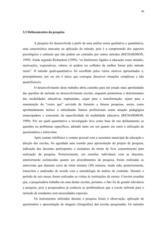 49
3.3 Delineamentos da pesquisa
A pesquisa foi desenvolvida a partir de uma análise mista qualitativa e quantitativa,
uma característica marcante na aplicação do método, pois é a compreensão dos aspectos
psicológicos e culturais que não podem ser coletados por outros métodos (RICHARDSON,
1999). Ainda segundo Richardson (1999), “os fenômenos ligados à educação como atitudes,
motivações, expectativas, valores só podem ser colhidos da melhor forma pelo método
misto”. O método quali-quantitativo foi escolhido pelos vários motivos apresentados e,
principalmente, por ser ele o único que consegue descrever situações complexas e não
quantificáveis.
O desenvolvimento deste trabalho abriu caminho para um estudo mais aprofundado
das questões de inclusão no desenvolvimento escolar, enquanto promotoras e determinantes
das modalidades educativas implantadas, sejam para a transformação, sejam para a
manutenção do “status que” servindo de fomento a futuras pesquisas, assim, como
aprofundamento teórico e subsidiando futuros profissionais numa atuação pedagógica
emancipadora e consciente da especificidade da modalidade educativa (RICHARDSON,
1999). Por ser quali–quantitativa a investigação leva como base de seu delineamento as
questões ou problemas específicos, adotado tanto em um quanto em outro a utilização de
questionários e entrevistas.
Após contato telefônico e contato pessoal com a secretaria municipal de educação e
direção das escolas, foi agendada uma reunião para apresentação do projeto de pesquisa,
indicação dos docentes participantes e assinatura do termo de livre consentimento para
realização da pesquisa. Posteriormente, em reuniões individuais com as docentes,
anteriormente esclarecidas quanto aos procedimentos da pesquisa, foram realizadas as
entrevistas que duraram cerca de trinta minutos (30) minutos, tendo sido, posteriormente,
transcritas e analisadas de acordo com a metodologia de análise de conteúdo. Durante o
período de seis meses foram realizadas as visitas às instituições de ensino. Convém ressaltar
que, a pesquisadora trabalha em uma destas escolas, portanto, o fato foi de grande relevância
a pesquisa, pois a pesquisadora já conhecia as problemáticas que a escola enfrenta para a
inclusão de estudantes com necessidades especiais.
Os instrumentos utilizados durante a pesquisa foram à observação, aplicação de
questionário e apresentação de imagens (fotografias) das escolas pesquisadas. Os métodos
 