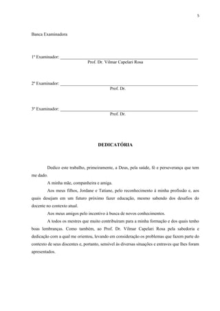 5
Banca Examinadora
1º Examinador: ______________________________________________________________
Prof. Dr. Vilmar Capelari Rosa
2º Examinador: ______________________________________________________________
Prof. Dr.
3º Examinador: ______________________________________________________________
Prof. Dr.
DEDICATÓRIA
Dedico este trabalho, primeiramente, a Deus, pela saúde, fé e perseverança que tem
me dado.
A minha mãe, companheira e amiga.
Aos meus filhos, Jordane e Tatiane, pelo reconhecimento à minha profissão e, aos
quais desejam em um futuro próximo fazer educação, mesmo sabendo dos desafios do
docente no contexto atual.
Aos meus amigos pelo incentivo à busca de novos conhecimentos.
A todos os mestres que muito contribuíram para a minha formação e dos quais tenho
boas lembranças. Como também, ao Prof. Dr. Vilmar Capelari Rosa pela sabedoria e
dedicação com a qual me orientou, levando em consideração os problemas que fazem parte do
contexto de seus discentes e, portanto, sensível às diversas situações e entraves que lhes foram
apresentados.
 