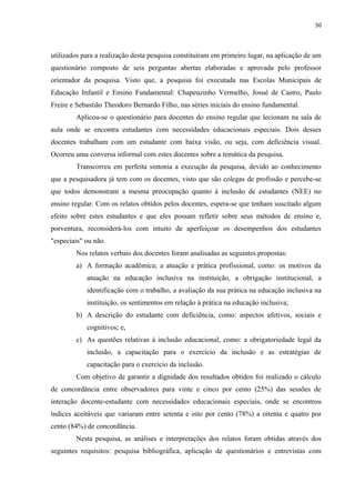 50
utilizados para a realização desta pesquisa constituíram em primeiro lugar, na aplicação de um
questionário composto de seis perguntas abertas elaboradas e aprovada pelo professor
orientador da pesquisa. Visto que, a pesquisa foi executada nas Escolas Municipais de
Educação Infantil e Ensino Fundamental: Chapeuzinho Vermelho, Josué de Castro, Paulo
Freire e Sebastião Theodoro Bernardo Filho, nas séries iniciais do ensino fundamental.
Aplicou-se o questionário para docentes do ensino regular que lecionam na sala de
aula onde se encontra estudantes com necessidades educacionais especiais. Dois desses
docentes trabalham com um estudante com baixa visão, ou seja, com deficiência visual.
Ocorreu uma conversa informal com estes docentes sobre a temática da pesquisa.
Transcorreu em perfeita sintonia a execução da pesquisa, devido ao conhecimento
que a pesquisadora já tem com os docentes, visto que são colegas de profissão e percebe-se
que todos demonstram a mesma preocupação quanto à inclusão de estudantes (NEE) no
ensino regular. Com os relatos obtidos pelos docentes, espera-se que tenham suscitado algum
efeito sobre estes estudantes e que eles possam refletir sobre seus métodos de ensino e,
porventura, reconsiderá-los com intuito de aperfeiçoar os desempenhos dos estudantes
"especiais" ou não.
Nos relatos verbais dos docentes foram analisadas as seguintes propostas:
a) A formação acadêmica; a atuação e prática profissional, como: os motivos da
atuação na educação inclusiva na instituição, a obrigação institucional, a
identificação com o trabalho, a avaliação da sua prática na educação inclusiva na
instituição, os sentimentos em relação à prática na educação inclusiva;
b) A descrição do estudante com deficiência, como: aspectos afetivos, sociais e
cognitivos; e,
c) As questões relativas à inclusão educacional, como: a obrigatoriedade legal da
inclusão, a capacitação para o exercício da inclusão e as estratégias de
capacitação para o exercício da inclusão.
Com objetivo de garantir a dignidade dos resultados obtidos foi realizado o cálculo
de concordância entre observadores para vinte e cinco por cento (25%) das sessões de
interação docente-estudante com necessidades educacionais especiais, onde se encontrou
índices aceitáveis que variaram entre setenta e oito por cento (78%) a oitenta e quatro por
cento (84%) de concordância.
Nesta pesquisa, as análises e interpretações dos relatos foram obtidas através dos
seguintes requisitos: pesquisa bibliográfica, aplicação de questionários e entrevistas com
 