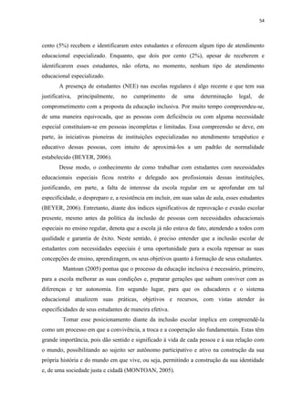 54
cento (5%) recebem e identificaram estes estudantes e oferecem algum tipo de atendimento
educacional especializado. Enquanto, que dois por cento (2%), apesar de receberem e
identificarem esses estudantes, não oferta, no momento, nenhum tipo de atendimento
educacional especializado.
A presença de estudantes (NEE) nas escolas regulares é algo recente e que tem sua
justificativa, principalmente, no cumprimento de uma determinação legal, de
comprometimento com a proposta da educação inclusiva. Por muito tempo compreendeu-se,
de uma maneira equivocada, que as pessoas com deficiência ou com alguma necessidade
especial constituíam-se em pessoas incompletas e limitadas. Essa compreensão se deve, em
parte, às iniciativas pioneiras de instituições especializadas no atendimento terapêutico e
educativo dessas pessoas, com intuito de aproximá-los a um padrão de normalidade
estabelecido (BEYER, 2006).
Desse modo, o conhecimento de como trabalhar com estudantes com necessidades
educacionais especiais ficou restrito e delegado aos profissionais dessas instituições,
justificando, em parte, a falta de interesse da escola regular em se aprofundar em tal
especificidade, o despreparo e, a resistência em incluir, em suas salas de aula, esses estudantes
(BEYER, 2006). Entretanto, diante dos índices significativos de reprovação e evasão escolar
presente, mesmo antes da política da inclusão de pessoas com necessidades educacionais
especiais no ensino regular, denota que a escola já não estava de fato, atendendo a todos com
qualidade e garantia de êxito. Neste sentido, é preciso entender que a inclusão escolar de
estudantes com necessidades especiais é uma oportunidade para a escola repensar as suas
concepções de ensino, aprendizagem, os seus objetivos quanto à formação de seus estudantes.
Mantoan (2005) pontua que o processo da educação inclusiva é necessário, primeiro,
para a escola melhorar as suas condições e, preparar gerações que saibam conviver com as
diferenças e ter autonomia. Em segundo lugar, para que os educadores e o sistema
educacional atualizem suas práticas, objetivos e recursos, com vistas atender às
especificidades de seus estudantes de maneira efetiva.
Tomar esse posicionamento diante da inclusão escolar implica em compreendê-la
como um processo em que a convivência, a troca e a cooperação são fundamentais. Estas têm
grande importância, pois dão sentido e significado à vida de cada pessoa e à sua relação com
o mundo, possibilitando ao sujeito ser autônomo participativo e ativo na construção da sua
própria história e do mundo em que vive, ou seja, permitindo a construção da sua identidade
e, de uma sociedade justa e cidadã (MONTOAN, 2005).
 