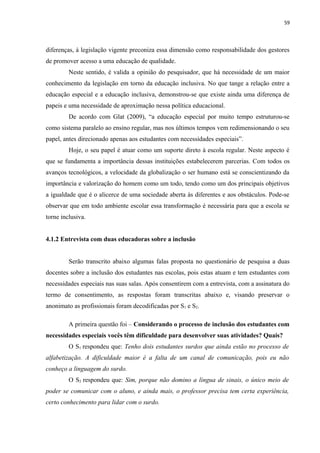 59
diferenças, à legislação vigente preconiza essa dimensão como responsabilidade dos gestores
de promover acesso a uma educação de qualidade.
Neste sentido, é valida a opinião do pesquisador, que há necessidade de um maior
conhecimento da legislação em torno da educação inclusiva. No que tange a relação entre a
educação especial e a educação inclusiva, demonstrou-se que existe ainda uma diferença de
papeis e uma necessidade de aproximação nessa política educacional.
De acordo com Glat (2009), “a educação especial por muito tempo estruturou-se
como sistema paralelo ao ensino regular, mas nos últimos tempos vem redimensionando o seu
papel, antes direcionado apenas aos estudantes com necessidades especiais”.
Hoje, o seu papel é atuar como um suporte direto à escola regular. Neste aspecto é
que se fundamenta a importância dessas instituições estabelecerem parcerias. Com todos os
avanços tecnológicos, a velocidade da globalização o ser humano está se conscientizando da
importância e valorização do homem como um todo, tendo como um dos principais objetivos
a igualdade que é o alicerce de uma sociedade aberta às diferentes e aos obstáculos. Pode-se
observar que em todo ambiente escolar essa transformação é necessária para que a escola se
torne inclusiva.
4.1.2 Entrevista com duas educadoras sobre a inclusão
Serão transcrito abaixo algumas falas proposta no questionário de pesquisa a duas
docentes sobre a inclusão dos estudantes nas escolas, pois estas atuam e tem estudantes com
necessidades especiais nas suas salas. Após consentirem com a entrevista, com a assinatura do
termo de consentimento, as respostas foram transcritas abaixo e, visando preservar o
anonimato as profissionais foram decodificadas por S1 e S2.
A primeira questão foi – Considerando o processo de inclusão dos estudantes com
necessidades especiais vocês têm dificuldade para desenvolver suas atividades? Quais?
O S1 respondeu que: Tenho dois estudantes surdos que ainda estão no processo de
alfabetização. A dificuldade maior é a falta de um canal de comunicação, pois eu não
conheço a linguagem do surdo.
O S2 respondeu que: Sim, porque não domino a língua de sinais, o único meio de
poder se comunicar com o aluno, e ainda mais, o professor precisa tem certa experiência,
certo conhecimento para lidar com o surdo.
 