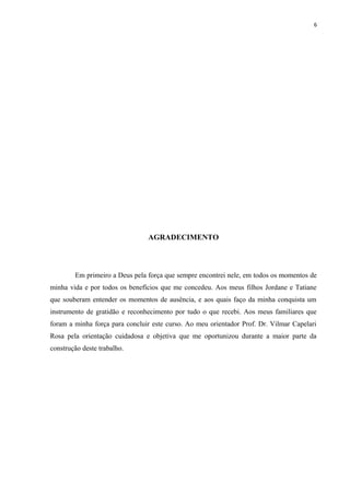 6
AGRADECIMENTO
Em primeiro a Deus pela força que sempre encontrei nele, em todos os momentos de
minha vida e por todos os benefícios que me concedeu. Aos meus filhos Jordane e Tatiane
que souberam entender os momentos de ausência, e aos quais faço da minha conquista um
instrumento de gratidão e reconhecimento por tudo o que recebi. Aos meus familiares que
foram a minha força para concluir este curso. Ao meu orientador Prof. Dr. Vilmar Capelari
Rosa pela orientação cuidadosa e objetiva que me oportunizou durante a maior parte da
construção deste trabalho.
 
