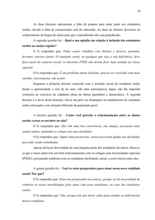 60
As duas docentes apresentam a falta de preparo para atuar junto aos estudantes
surdos, devido à falta de comunicação oral do educando. As duas no mínimo deveriam ter
conhecimento da língua de sinais para que o aprendizado não seja prejudicado.
A segunda questão foi – Qual a sua opinião em relação à inclusão dos estudantes
surdos no ensino regular?
O S1 respondeu que: Todos somos cidadãos com direitos e deveres, portanto,
devemos conviver juntos. O estudante surdo, ou qualquer que seja a sua deficiência, deve
fazer parte do contexto social, os discentes PNEE não devem ficar mais isolado na classe
especial.
O S2 respondeu que: É um problema muito delicado, precisa ser resolvido com mais
carinho, sinceramente, não aceito.
Enquanto a primeira docente concorda com a inclusão social do estudante surdo,
dando a oportunidade a este de ter uma vida mais participativa, digna, não lhe impondo
restrições ao exercício da cidadania plena de forma igualitária e democrática. A segunda
docente é a favor desta restrição, talvez até pelo seu despreparo no atendimento do estudante
surdo colocando-o em situação diferente da população geral.
A terceira questão foi – Como você percebe o relacionamento entre os alunos
surdos versus os ouvintes na sala?
O S1 respondeu que: Eles têm uma boa convivência, são amigos, procuram estar
sempre juntos, ajudando os colegas nas suas atividades.
O S2 respondeu que: Alguns têm preconceito, outros procuram ajudar nas atividades
que estão sendo trabalhadas.
Apesar de haver diversidade de uma pequena parte dos estudantes da classe, observa-
se que a maior parte tem um bom relacionamento com os colegas com necessidades especiais
(PNEE), procurando colaborar com os estudantes facilitando, assim, a convivência entre eles.
A quarta questão foi – Você se sente preparado/a para atuar nessa nova realidade
social? Por quê?
O S1 respondeu que: Estou me preparando aos poucos, porque sei da necessidade de
conhecer as novas metodologias para atuar com esses estudantes, no caso dos estudantes
surdos.
O S2 respondeu que: Não, porque tem que haver salas para atender as deficiências
desses estudantes.
 