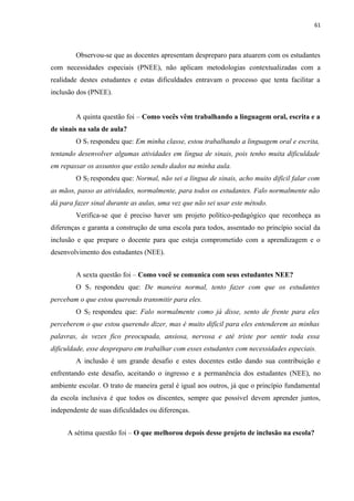 61
Observou-se que as docentes apresentam despreparo para atuarem com os estudantes
com necessidades especiais (PNEE), não aplicam metodologias contextualizadas com a
realidade destes estudantes e estas dificuldades entravam o processo que tenta facilitar a
inclusão dos (PNEE).
A quinta questão foi – Como vocês vêm trabalhando a linguagem oral, escrita e a
de sinais na sala de aula?
O S1 respondeu que: Em minha classe, estou trabalhando a linguagem oral e escrita,
tentando desenvolver algumas atividades em língua de sinais, pois tenho muita dificuldade
em repassar os assuntos que estão sendo dados na minha aula.
O S2 respondeu que: Normal, não sei a língua de sinais, acho muito difícil falar com
as mãos, passo as atividades, normalmente, para todos os estudantes. Falo normalmente não
dá para fazer sinal durante as aulas, uma vez que não sei usar este método.
Verifica-se que é preciso haver um projeto político-pedagógico que reconheça as
diferenças e garanta a construção de uma escola para todos, assentado no princípio social da
inclusão e que prepare o docente para que esteja comprometido com a aprendizagem e o
desenvolvimento dos estudantes (NEE).
A sexta questão foi – Como você se comunica com seus estudantes NEE?
O S1 respondeu que: De maneira normal, tento fazer com que os estudantes
percebam o que estou querendo transmitir para eles.
O S2 respondeu que: Falo normalmente como já disse, sento de frente para eles
perceberem o que estou querendo dizer, mas é muito difícil para eles entenderem as minhas
palavras, às vezes fico preocupada, ansiosa, nervosa e até triste por sentir toda essa
dificuldade, esse despreparo em trabalhar com esses estudantes com necessidades especiais.
A inclusão é um grande desafio e estes docentes estão dando sua contribuição e
enfrentando este desafio, aceitando o ingresso e a permanência dos estudantes (NEE), no
ambiente escolar. O trato de maneira geral é igual aos outros, já que o princípio fundamental
da escola inclusiva é que todos os discentes, sempre que possível devem aprender juntos,
independente de suas dificuldades ou diferenças.
A sétima questão foi – O que melhorou depois desse projeto de inclusão na escola?
 