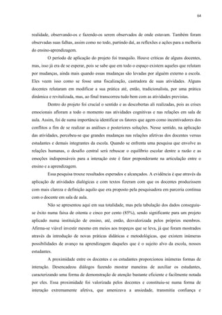 64
realidade, observando-os e fazendo-os serem observados de onde estavam. Também foram
observadas suas falhas, assim como no todo, partindo daí, as reflexões e ações para a melhoria
do ensino-aprendizagem.
O período de aplicação do projeto foi tranquilo. Houve críticas de alguns docentes,
mas, isso já era de se esperar, pois se sabe que em todo o espaço existem aqueles que relutam
por mudanças, ainda mais quando essas mudanças são levadas por alguém externo a escola.
Eles veem isso como se fosse uma fiscalização, castradora de suas atividades. Alguns
docentes relutaram em modificar a sua prática até, então, tradicionalista, por uma prática
dinâmica e revitalizada, mas, ao final transcorreu tudo bem com as atividades previstas.
Dentro do projeto foi crucial o sentido e as descobertas ali realizadas, pois as crises
emocionais afloram a todo o momento nas atividades cognitivas e nas relações em sala de
aula. Assim, foi de suma importância identificar os fatores que agem como incentivadores dos
conflitos a fim de se realizar as análises e posteriores soluções. Nesse sentido, na aplicação
das atividades, percebeu-se que grandes mudanças nas relações afetivas dos docentes versus
estudantes e demais integrantes da escola. Quando se enfrenta uma pesquisa que envolve as
relações humanas, o desafio central será rebuscar o equilíbrio escolar dentre a razão e as
emoções indispensáveis para a interação este é fator preponderante na articulação entre o
ensino e a aprendizagem.
Essa pesquisa trouxe resultados esperados e alcançados. A evidência é que através da
aplicação de atividades dialógicas e com textos fizeram com que os docentes produzissem
com mais clareza e definição aquilo que era proposto pela pesquisadora em parceria contínua
com o docente em sala de aula.
Não se apresentou aqui em sua totalidade, mas pela tabulação dos dados conseguiu-
se êxito numa faixa de oitenta e cinco por cento (85%), sendo significante para um projeto
aplicado numa instituição de ensino, até, então, desvalorizada pelos próprios membros.
Afirma-se viável investir mesmo em meios aos tropeços que se leva, já que foram mostrados
através da introdução de novas práticas didáticas e metodológicas, que existem inúmeras
possibilidades de avanço na aprendizagem daqueles que é o sujeito alvo da escola, nossos
estudantes.
A proximidade entre os docentes e os estudantes proporcionou inúmeras formas de
interação. Desencadeou diálogos fazendo mostrar maneiras de auxiliar os estudantes,
caracterizando uma forma de demonstração de atenção bastante eficiente e facilmente notada
por eles. Essa proximidade foi valorizada pelos docentes e constituiu-se numa forma de
interação extremamente afetiva, que amenizava a ansiedade, transmitia confiança e
 
