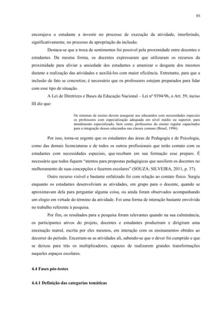 65
encorajava o estudante a investir no processo de execução da atividade, interferindo,
significativamente, no processo de apropriação da inclusão.
Destaca-se que a troca de sentimentos foi possível pela proximidade entre docentes e
estudantes. Da mesma forma, os docentes expressaram que utilizaram os recursos da
proximidade para aliviar a ansiedade dos estudantes e amenizar o desgaste dos mesmos
durante a realização das atividades e auxiliá-los com maior eficiência. Entretanto, para que a
inclusão de fato se concretize, é necessário que os professores estejam preparados para lidar
com esse tipo de situação.
A Lei de Diretrizes e Bases da Educação Nacional – Lei nº 9394/96, o Art. 59, inciso
III diz que:
Os sistemas de ensino devem assegurar aos educandos com necessidades especiais
os professores com especialização adequada em nível médio ou superior, para
atendimento especializado, bem como, professores do ensino regular capacitados
para a integração desses educandos nas classes comuns (Brasil, 1996).
Por isso, torna-se urgente que os estudantes das áreas de Pedagogia e de Psicologia,
como das demais licenciaturas e de todos os outros profissionais que terão contato com os
estudantes com necessidades especiais, que recebam em sua formação esse preparo. É
necessário que todos fiquem “atentos para propostas pedagógicas que auxiliem os docentes no
melhoramento de suas concepções e fazerem escolares” (SOUZA; SILVEIRA, 2011, p. 37).
Outro recurso visível e bastante enfatizado foi com relação ao contato físico. Surgiu
enquanto os estudantes desenvolviam as atividades, em grupo para o docente, quando se
aproximavam dela para perguntar alguma coisa, ou ainda foram observados acompanhando
um elogio em virtude do término da atividade. Foi uma forma de interação bastante envolvida
no trabalho referente à pesquisa.
Por fim, os resultados para a pesquisa foram relevantes quando na sua culminância,
os participantes ativos do projeto, docentes e estudantes produziram e dirigiram uma
encenação teatral, escrita por eles mesmos, em interação com os ensinamentos obtidos ao
decorrer do período. Encerram-se as atividades ali, sabendo-se que o dever foi cumprido e que
se deixou para trás os multiplicadores, capazes de realizarem grandes transformações
naqueles espaços escolares.
4.4 Fases pós-testes
4.4.1 Definição das categorias temáticas
 