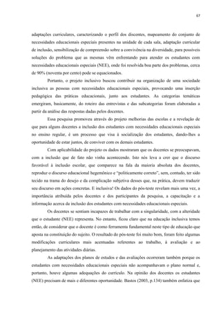 67
adaptações curriculares, caracterizando o perfil dos discentes, mapeamento do conjunto de
necessidades educacionais especiais presentes na unidade de cada sala, adaptação curricular
de inclusão, sensibilização de compreensão sobre a convivência na diversidade, para possíveis
soluções do problema que as mesmas vêm enfrentando para atender os estudantes com
necessidades educacionais especiais (NEE), onde foi resolvida boa parte dos problemas, cerca
de 90% (noventa por cento) pode se equacionados.
Portanto, o projeto inclusivo buscou contribuir na organização de uma sociedade
inclusiva as pessoas com necessidades educacionais especiais, provocando uma inserção
pedagógica das práticas educacionais, junto aos estudantes. As categorias temáticas
emergiram, basicamente, do roteiro das entrevistas e das subcategorias foram elaboradas a
partir da análise das respostas dadas pelos docentes.
Essa pesquisa promoveu através do projeto melhorias das escolas e a revelação de
que para alguns docentes a inclusão dos estudantes com necessidades educacionais especiais
no ensino regular, é um processo que visa à socialização dos estudantes, dando-lhes a
oportunidade de estar juntos, de conviver com os demais estudantes.
Com aplicabilidade do projeto os dados mostraram que os docentes se preocupavam,
com a inclusão que de fato não vinha acontecendo. Isto nós leva a crer que o discurso
favorável à inclusão escolar, que comparece na fala da maioria absoluta dos docentes,
reproduz o discurso educacional hegemônico e “politicamente correto”, sem, contudo, ter sido
tecido na trama do desejo e da complicação subjetiva desses que, na prática, devem traduzir
seu discurso em ações concretas. E inclusiva! Os dados do pós-teste revelam mais uma vez, a
importância atribuída pelos docentes e dos participantes da pesquisa, a capacitação e a
informação acerca da inclusão dos estudantes com necessidades educacionais especiais.
Os docentes se sentiam incapazes de trabalhar com a singularidade, com a alteridade
que o estudante (NEE) representa. No entanto, ficou claro que na educação inclusiva temos
então, de considerar que o docente é como ferramenta fundamental neste tipo de educação que
aposta na constituição do sujeito. O resultado do pós-teste foi muito bom, foram feito algumas
modificações curriculares mais acentuadas referentes ao trabalho, à avaliação e ao
planejamento das atividades diárias.
As adaptações dos planos de estudos e das avaliações ocorreram também porque os
estudantes com necessidades educacionais especiais não acompanhavam o plano normal e,
portanto, houve algumas adequações do currículo. Na opinião dos docentes os estudantes
(NEE) precisam de mais e diferentes oportunidade. Bastos (2003, p.134) também enfatiza que
 