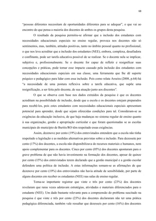 68
“pessoas diferentes necessitam de oportunidades diferentes para se adequar”, o que vai ao
encontro do que pensa a maioria dos docentes de ambos os grupos desta pesquisa.
O resultado da pesquisa permitiu-se afirmar que a inclusão dos estudantes com
necessidades educacionais especiais no ensino regular, provoca nos docentes não só
sentimentos, mas, também, atitudes positivas, tanto no âmbito pessoal quanto no profissional,
o que nos leva acreditar que a inclusão dos estudantes (NEE), embora, complexa, desafiadora
e conflitante, pode ser tarefa educativa possível de se realizar. Se o docente nela se implicar,
subjetiva e, profissionalmente. Se o docente for capaz de refletir e resignificar suas
concepções e práticas, pode tornar esse impacto causado pela inclusão dos estudantes com
necessidades educacionais especiais em sua classe, uma ferramenta que lhe dê suporte
psíquico e pedagógico para lidar com essa inclusão. Pois como relata Aroeira (2008, p.64) há
“a necessidade de uma postura reflexiva sobre a tarefa educativa, que supõe uma
resignificação, a ser feita pelo docente, de sua atuação junto aos discentes”.
O que se observa com base nos dados extraídos da pesquisa é que os docentes
acreditam na possibilidade de inclusão, desde que a escola e os docentes estejam preparados
para recebê-los, pois estes estudantes com necessidades educacionais especiais apresentam
potencial para aprender, desde que sejam oferecidas condições para tal. Consideram-se as
exigências da educação inclusiva, de que haja mudanças no sistema regular de ensino quanto
à sua organização, gestão e apropriação curricular e que foram questionadas se as escolas
municipais do município de Buritis/RO têm respeitado essas exigências.
Assim, dezenove por cento (19%) dos entrevistados entendem que a escola não tinha
respeitado a legislação e as medidas alternativas previstas sobre a inclusão. Para dezessete por
cento (17%) dos docentes, a escola não disponibilizava de recursos materiais e humanos, nem
apoio complementar para os docentes. Cinco por cento (05%) dos docentes apontaram para o
grave problema de que não havia investimento na formação dos docentes, apesar de quinze
por cento (15%) dos entrevistados terem declarado que a gestão municipal e a gestão escolar
defendem uma política de inclusão. A estas informações somam-se as afirmações de que
dezenove por cento (19%) dos entrevistados não havia atitude de sensibilidade, por parte de
alguns docentes em receber os estudantes (NEE) nas salas de ensino regular.
Torna-se importante registrar que vinte e três por cento (23%) dos docentes
revelaram que raras vezes adotavam estratégias, atividades e materiais diferenciados para o
estudante (NEE). Um dado bastante relevante para a compreensão do problema suscitado na
pesquisa é que vinte e três por cento (23%) dos docentes declararam não ter uma prática
pedagógica diferenciada, também vale ressaltar que dezesseis por cento (16%) dos docentes
 