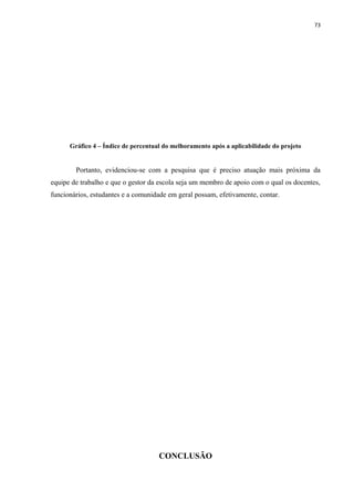 73
Gráfico 4 – Índice de percentual do melhoramento após a aplicabilidade do projeto
Portanto, evidenciou-se com a pesquisa que é preciso atuação mais próxima da
equipe de trabalho e que o gestor da escola seja um membro de apoio com o qual os docentes,
funcionários, estudantes e a comunidade em geral possam, efetivamente, contar.
CONCLUSÃO
 