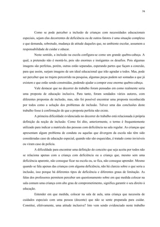 74
Como se pode perceber a inclusão de crianças com necessidades educacionais
especiais, sejam elas decorrentes de deficiência ou de outros fatores é uma situação complexa
e que demanda, sobretudo, mudança de atitude daqueles que, no ambiente escolar, assumem a
responsabilidade de cuidar e educar.
Neste sentido, a inclusão na escola configura-se como um grande quebra-cabeça. A
qual, a pretensão não é montá-lo, pois são enormes e instigantes os desafios. Pois algumas
imagens são perfeitas, porém, outras estão separadas, esperando partes que façam a conexão,
para que assim, surjam imagens de um ideal educacional que irão agradar a todos. Mas, pode
ser perceber que no trajeto percorrido na pesquisa, algumas peças podem ser somadas a que já
existem e que estão sendo construídas, podendo ajudar a compor esse enorme quebra-cabeça.
Vale destacar que no decorrer do trabalho foram pensadas em como realmente seria
uma proposta de educação inclusiva. Para tanto, foram sondados vários autores, com
diferentes propostas de inclusão, mas, não foi possível encontrar uma proposta reconhecida
por todos como a solução dos problemas de inclusão. Talvez uma das conclusões deste
trabalho fosse à confirmação de que a proposta perfeita não existe.
A primeira dificuldade evidenciada no decorrer do trabalho está relacionada à própria
definição da noção de inclusão. Como foi dito, anteriormente, o termo é frequentemente
utilizado para indicar a matrícula das pessoas com deficiência na sala regular. As crianças que
apresentam algum problema de conduta ou aquelas que divergem da escola não têm sido
consideradas caso de educação especial, quando não são esquecidas, é tratado como invisíveis
ou viram caso de polícia.
A dificuldade para encontrar uma definição do conceito que seja aceita por todos não
se relaciona apenas com a criança com deficiência ou a criança que, mesmo sem uma
deficiência aparente, não consegue ficar na escola ou, se fica, não consegue aprender. Mesmo
quando se fala apenas das crianças com alguma deficiência, não há clareza sobre o que seria a
inclusão, isso porque há diferentes tipos de deficiência e diferentes graus de limitação. As
falas dos professores permitem perceber um questionamento sobre em que medida colocar na
sala comum uma criança com alto grau de comprometimento, significa garantir o seu direito à
educação.
Entender em que medida, colocar na sala de aula, uma criança que necessita de
cuidados especiais com uma pessoa (docente) que não se sente preparada para cuidar.
Constitui, efetivamente, uma atitude inclusiva? Isto vem sendo evidenciado neste trabalho
 
