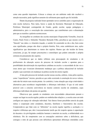 75
como uma questão importante. Colocar a criança em um ambiente onde não receberá a
atenção necessária, pode significar aumento de sofrimento para aquele que foi incluído.
Diante da pesquisa realizada foram apontados novos caminhos para a organização de
uma escola inclusiva. Para tanto, houve a ajuda da Secretaria Municipal de Educação,
Prefeitura Municipal, contrapartida do Estado, gestão escolar, equipe pedagógica e
administrativa, pais e a associação dos comerciantes, que contribuíram com a alimentação
para que as reuniões e palestra acontecessem.
Ao mergulhar no cotidiano das escolas municipais Chapeuzinho Vermelho, Josué de
Castro, Paulo Freire e Sebastião Theodoro Bernardo Filho, percebeu-se que mesmo com a
“bússola” nas mãos e o itinerário traçado, o sentido foi construído no dia a dia, bem como
seus significados, porque não dizer a própria história. Pois, estas estabelecem atos, ações
significativas que determinam os rumos dos sujeitos. Rumos que são tecidos de forma
consciente, já que, há sempre preconceitos e estereótipos que podem anteceder à própria
estrutura de pensamento dos sujeitos.
Considera-se que os dados refletem uma preocupação de estudantes e de
profissionais da educação acerca do processo de inclusão escolar e apontam para a
possibilidade desvalorização da experiência cotidiana na escola e a necessidade de dar voz a
esses atores que vivenciam diretamente mudanças que a política educacional de inclusão
propõe e que acarretam em mudanças na prática escolar do ensino regular.
A luta pelo processo de inclusão escolar nessas escolas, embora, vistas pelos sujeitos,
como “experiências” iniciais, percebe-se que estão ocorrendo à construção de novos valores,
onde não há roteiro nem receita pronta. Ao contrário, é uma situação que exige criatividade e
alternativas para reconhecer singularidades e diferenças individuais. O que só está sendo
possível com a concreta convivência no mesmo contexto escolar de estudantes, cujas
diferenças individuais são postas em questão.
Observa-se que, quando os estudantes com necessidades educacionais passam a
ocupar seu lugar na escola regular, podem ser estabelecidas relações e, a escola como um todo
configura um espaço de valoração individual. Tais fatores foram percebidos através da ajuda
mútua e cooperação entre estudantes, docentes, familiares e funcionários das escolas.
Compreende-se que lidar com os “diferentes” na escola regular significa a aceitação e o
respeito à diferença que, não é necessariamente tarefa que diz respeito apenas à capacitação
de docentes e às privilegiadas condições humano e materiais na escola, a solidariedade ou a
tolerância. Diz do rompimento com as concepções anteriores sobre a deficiência, que
consagra o mito de que pessoas com deficiência apresentam diferenças entendidas como
 
