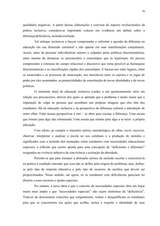 76
qualidades negativas. A partir dessas elaborações e convicta do aspecto revolucionário da
prática inclusiva, considera-se importante colocar em evidência um debate sobre a
diferença/deficiência, inclusão/exclusão.
Tal enfoque incitou-se a buscar compreender e enfrentar a questão da diferença na
educação em sua dimensão estrutural e não apenas em suas manifestações conjunturais.
Assim, antes de procurar individualizar autores e culpados pelas políticas discriminatórias,
antes mesmo de demarcar os preconceitos e estereótipos que as legitimam, foi preciso
compreender a estrutura do campo relacional e discursivo que torna possível as hierarquias
discriminatórias e as classificações rígidas dos estereótipos. E buscar-nos entre lugares, entre
os enunciados e os processos de enunciação, nos interstícios entre os sujeitos e os jogos de
poder por eles sustentados, as potencialidades de constituição de novas identidades e de novas
políticas.
O momento atual da educação inclusiva conduz a um questionamento sério em
relação aos preconceitos, através dos quais se aprende que o problema é muito maior que a
imputação de culpa às pessoas que acreditam nas próprias imagens que eles têm dos
estudantes. Há na educação inclusiva e na perspectiva da diferença cultural a introdução de
outro olhar. Falar nessas perspectivas é isto – se abrir para escutar a diferença. Uma escuta
que remete para algo não estruturado. Uma escuta que remete para algo a se tecer: a própria
educação.
Com efeito, ao cumprir o itinerário teórico metodológico de olhar, ouvir, escrever,
observar, interpretar e analisar a escola no seu cotidiano e a produção de sentidos e
significados com a inclusão dos nomeados como estudantes com necessidades educacionais
especiais, a reflexão que ocorre aponta para uma concepção de “deficientes e diferentes”
resignados na vivência subjetiva de convivência e aceitação da alteridade.
Percebe-se que para transpor a abstração teórica da inclusão escolar e concretizá-la
na prática é condição entender que essa não se define pela origem do problema, mas, define-
se pelo tipo de resposta educativa e pelo tipo de recursos, de auxílios que devem ser
proporcionados. Nesse sentido, até agora, só os estudantes com deficiências pareciam ter
direitos a esses recursos e ajudas especiais.
No entanto, a nova ideia é que o conceito de necessidades especiais abra um leque
muito mais amplo e que “necessidades especiais” não sejam sinônimas de “deficiência”.
Trata-se de desconstruir conceitos que estigmatizam, isolam e desqualificam os estudantes
para que se concretizem em ações que acolha, inclua e respeite a identidade de seus
 