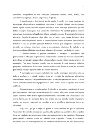 77
estudantes, independente de suas condições financeiras, cultural, social, afetiva, suas
características orgânicas, étnicas, religiosas ou de gênero.
O desafio para os docentes da escola regular é grande, pois exige mudanças no
contexto de sala de aula e na metodologia empregada. A pesquisa efetuada entre docentes do
ensino regular evidenciam ainda algumas resistência a esta mudança, justificando que lhes
faltam condições psicológicas para assumir tal compromisso. Na realidade pode-se perceber
uma grande insegurança, reforçada pela falta de aceitação, por parte de alguns profissionais da
educação. Através da pesquisa, ficou claro que a escola, como espaço inclusivo, deve
considerar como seu principal desafio, o sucesso de todos os seus estudantes, sem excluídos.
Percebeu-se que os governos precisam formular políticas que assegurem a inclusão dos
incluídos e, portanto, estabelecer metas e procedimentos eficientes de inclusão e de
instrumentação da cidadania, o que é possível através de projetos e o trabalho em grupo.
O desenvolvimento do projeto demonstrou e encorajou a participação dos
profissionais da educação no processo de planejamento e tomada de decisões concernente à
provisão de serviços para a necessidade educacional especial, investindo maiores esforços em
estratégias. Para tanto, busca-se entender que no contexto de uma mudança sistêmica,
programas e treinamento de docentes, tanto em serviço como durante a formação, incluam a
provisão de educação especial dentro das escolas inclusivas.
A superação desse quadro excludente das escolas municipais dependeu, antes de
tudo, a confiança e a atitude positiva frente ao principio do atendimento educacional
sistematizado, planejado e registrado em relação à diversidade presente na escola. Através
desses fatores houve uma mudança profunda na forma como a escola se organiza para receber
as PNEE.
Constata-se que na verdade aqui no Brasil, não se tem muitas experiências de como
proceder para que a inclusão nas escolas se efetive, embora a literatura internacional aponte
alguns caminhos. Antes de tudo é preciso criar modelos, condizentes com a realidade de cada
escola. Porém, este é o momento de se criar projeto novo de trabalho escolar programar e
avaliar, aos poucos, e descobrir os caminhos a serem seguidos e aqueles que devem ser
abordados.
Haja vista, que já é tempo de perder a ilusão perversa de que os estudantes
“diferentes” devem todos aprender em igual medida, qualitativa e quantitativa. Não se podem
forjar os estudantes em um mesmo molde. Ao contrário, tem-se de encontrar a forma que
possa permitir a ensinar a cada um, levando todos a aprender. Trata-se de reconhecer,
finalmente, que não há homogeneidade nos estudantes de uma classe, por mais parecidas que
 