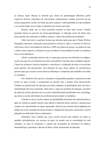 78
as crianças sejam. Buscou se entender que, ritmos de aprendizagem diferentes, perfis
cognitivos diversos, experiência de vida distinta, conhecimentos variados convivem em um
mesmo grupamento escolar, de forma que para respeitar a individualidade de cada estudante
e, ao mesmo tempo, levar a todos a experiência de sucesso na escola.
Resulta, ainda, que se torna necessário estreitar os laços entre escola e família
buscando aliança no processo de ensino-aprendizagem. A educação ocorre de forma mais
eficaz quando são conhecidos os hábitos, crenças e valores das famílias dos estudantes.
Sobre essa ótica, os gestores tiveram que articular ações para que o Projeto Político
Pedagógico abarcasse a educação numa perspectiva inclusiva, então, o currículo foi flexível.
Além disso, houve necessidade de articular o (PPP) aos planos de ensino, aos planos de aula
e, dentre outros aspectos, avaliação teve que considerar as necessidades de todos os estudantes
com ou sem deficiência.
Afinal, na educação inclusiva não se espera que a pessoa com deficiência se adapte a
escola, mas que esta se transforme de forma a possibilitar a inserção desse estudante especial.
E para isso acontecer é preciso despertar a consciência e a dedicação de todos os envolvidos
nessa questão, sem preconceitos, sem distinção de raça, classe, gênero ou características
pessoais para que a escola se torne aberta ás diferenças e competente para trabalhar com todos
os estudantes.
Em virtude do êxito que teve a pesquisa, a pesquisadora agradece os gestores de cada
escola, os quais tiveram a compreensão de permitir que o projeto fosse desenvolvido.
Também aos profissionais da educação que foram unânimes na participação, pois sem eles a
transformação não teria acontecido. Além disso, o apoio da secretária da educação, secretaria
da saúde que formou parceria com as escolas, disponibilizando atendimento com o psicólogo,
que antes as escolas não tinham esse profissional para atender os estudantes.
Constata-se que as escolas, depois da aplicabilidade do projeto elas demonstraram-se
aptas em relação ao quadro anterior, para admitir a matrícula desses meninos e meninas para
cumprir a lei, apresentando um espaço apropriado. Além de uma estrutura física adaptada com
rampas de acesso, instalação de barras de apoio e alargamento das portas, oferecendo o acesso
adequado aos deficientes físicos (cadeirantes).
Entretanto, ficou evidente que essas escolas tiveram uma melhora em todas as
questões, principalmente, nos serviços de apoio, de acordo com as necessidades de cada
estudante, ou seja, de orientações e suporte das associações de assistência de médicos
fonoaudiólogos e psicólogo e docente de libras, enfim, profissionais da educação.
 
