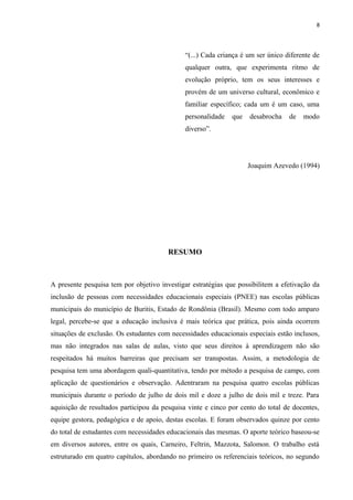 8
“(...) Cada criança é um ser único diferente de
qualquer outra, que experimenta ritmo de
evolução próprio, tem os seus interesses e
provém de um universo cultural, econômico e
familiar específico; cada um é um caso, uma
personalidade que desabrocha de modo
diverso”.
Joaquim Azevedo (1994)
RESUMO
A presente pesquisa tem por objetivo investigar estratégias que possibilitem a efetivação da
inclusão de pessoas com necessidades educacionais especiais (PNEE) nas escolas públicas
municipais do município de Buritis, Estado de Rondônia (Brasil). Mesmo com todo amparo
legal, percebe-se que a educação inclusiva é mais teórica que prática, pois ainda ocorrem
situações de exclusão. Os estudantes com necessidades educacionais especiais estão inclusos,
mas não integrados nas salas de aulas, visto que seus direitos à aprendizagem não são
respeitados há muitos barreiras que precisam ser transpostas. Assim, a metodologia de
pesquisa tem uma abordagem quali-quantitativa, tendo por método a pesquisa de campo, com
aplicação de questionários e observação. Adentraram na pesquisa quatro escolas públicas
municipais durante o período de julho de dois mil e doze a julho de dois mil e treze. Para
aquisição de resultados participou da pesquisa vinte e cinco por cento do total de docentes,
equipe gestora, pedagógica e de apoio, destas escolas. E foram observados quinze por cento
do total de estudantes com necessidades educacionais das mesmas. O aporte teórico baseou-se
em diversos autores, entre os quais, Carneiro, Feltrin, Mazzota, Salomon. O trabalho está
estruturado em quatro capítulos, abordando no primeiro os referenciais teóricos, no segundo
 
