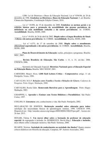 81
_______. LDB: Lei de Diretrizes e Bases da Educação Nacional. Lei nº 9394/96, de 20 de
dezembro de 1996. Estabelece as Diretrizes e Bases da Educação Nacional. 5. ed. Brasília:
Câmara dos Deputados, Coordenação Edições Câmara, 2010.
_______. Lei n.º 10.098, de 19 de dezembro de 2000. Estabelece as normas gerais e os
critérios básicos para a promoção da acessibilidade das pessoas portadoras de
deficiência ou com mobilidade reduzida e dá outras providências. In: CORDE.
Acessibilidade. Brasília, SEDH, 2008.
_______. Lei n.º 10.436, de 24 de abril de 2002. Dispõe sobre a Língua Brasileira de Sinais
- Libras e dá outras providências. In: CORDE. Acessibilidade. Brasília, SEDH, 2008.
_______. Lei n.º 6.571, de 17 de setembro de 2008. Dispõe sobre o atendimento
educacional especializado e dá outras providências. In: CORDE. Acessibilidade. Brasília,
SEDH, 2008.
_______. Plano de Desenvolvimento da Educação: razões, princípios e programas. Brasília:
MEC, 2007.
_______. Revista Brasileira de Educação. São Carlos. v 11, n. 33, set./dez. 2006.
UNESCO, 2006.
_______. Secretaria de Educação Especial. Diretrizes Nacionais para a Educação Especial
na Educação Básica. Brasília: MEC/SEESP, 2001.
CARNEIRO, Moacir Alves. LDB Fácil Leitura Crítica – Compreensiva: artigo. 11 ed.
Petrópolis: Vozes, 1998.
CARVALHO, M.E.P. Relações entre Família e Escola e Relações de Gênero. Cadernos de
Pesquisas. Porto Alegre: Mediação, 2000.
CARVALHO, Rosita Edler. Removendo Barreiras para a Aprendizagem. Porto Alegre:
Mediação, 2003.
CHIAPPINI, L. Aprender e Ensinar com Textos Didáticos e Paradidáticos. São Paulo:
Cortez, 1997.
COELHO, N. Literatura: arte, conhecimento e vida. São Paulo: Petrópolis, 2002.
DECLARAÇÃO DE JOMTIEN. Declaração mundial sobre educação para todos:
satisfação das necessidades básicas de aprendizagem Jomtien, 1990. UNESCO 1998.
Disponível em: <http://unesdoc.unesco.org/images/0008/000862/086291por.pdf>. Acesso em:
26 mar. 2013.
DENARI, Fátima E. Um (novo) olhar sobre a formação do professor de educação
especial: da segregação à inclusão. In: RODRIGUES, David (Org.). Educação e inclusão:
doze olhares sobre a educação inclusiva. São Paulo: Summus, 2006.
DUARTE, Newton. Sociedade do conhecimento ou sociedade das ilusões? Quatro ensaios
críticos-dialéticos em filosofia da educação, Campinas, SP: Autores Associados, 2002.
 