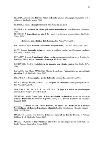 82
FELTRIN, Antônio Efro. Inclusão Social na Escola: Quando a Pedagogia se encontra com a
diferença. São Paulo: Vozes, 2004.
FERREIRA, Maria. Educação inclusiva. São Paulo: Dp&a, 2003.
FERREIRA, T. A escrita da clínica, psicanálise com crianças. Belo Horizonte: Autêntica,
2005.
FREIRE, P. A importância do ato de ler: em três artigos que se completam. São Paulo:
Vozes, 1996.
_______. Educação como Prática da Liberdade. São Paulo: Vozes, 2004.
GIL, Antonio Carlos. Métodos e técnicas de pesquisa social. 3. ed. São Paulo: Atlas, 1995.
GLAT, Rosana. Educação inclusiva: cultura e cotidiano escolar, questões atuais escolares.
São Paulo: 7. Letras, 2009.
HEGARTY, Seamus. O apoio centrado na escola: novas oportunidades e novos desafios. In:
Rodrigues, David (Org.). Educação e diferença. RJ: Porto, 2000.
KERLINGER, Fred N. Metodologia da pesquisa em ciências sociais. São Paulo: EPU,
1980.
LAKATOS, Eva Maria; MARCONI, Marina de Andrade. Fundamentos de metodologia
científica. 5. ed. São Paulo: Atlas, 2003.
LIBÂNEO, J. C. Organização e gestão da Escola. Goiânia: Ed. Alternativa, 2001.
LÜDKE, Menga; ÁNDRE, Marli E. D. A. Pesquisa em Educação: Abordagens Qualitativas.
São Paulo: EPU, 1986.
MACEDO, L.; PETTY, A. L. S.; PASSOS, N. C. Os jogos e o lúdico na aprendizagem
escolar. Porto Alegre: ARTMED, 2005.
MANTOAN, Maria Teresa Eglér. A Hora da virada. In: Inclusão: revista de educação
especial/ Secretaria de educação Especial. Vol.1, n° 1. Brasília: Secretaria de Educação
Especial, 2005.
_______. O direito de ser, sendo diferente, na escola. In: Diretrizes da Educação
Nacional para a Educação Especial, na educação básica. Secretária da educação especial –
MEC: SEESP, 2001.
MAZZOTA, Marcos José Silveira. Educação Especial no Brasil: História e Políticas
Públicas. 4. ed. São Paulo: Cortez, 2003.
MAZZOTTA, Paulo. A importância do ato de ler: em três artigos que se completam. São
Paulo: Autores Associados: Cortez, 1995.
 