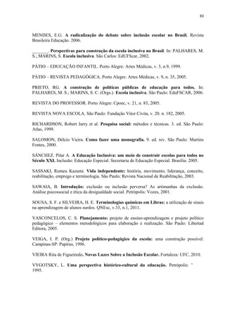 83
MENDES, E.G. A radicalização do debate sobre inclusão escolar no Brasil. Revista
Brasileira Educação. 2006.
_______. Perspectivas para construção da escola inclusiva no Brasil. In: PALHARES, M.
S.; MARINS, S. Escola inclusiva. São Carlos: EdUFScar, 2002.
PÁTIO – EDUCAÇÃO INFANTIL. Porto Alegre: Artes Médicas, v. 3, n.9, 1999.
PÁTIO – REVISTA PEDAGÓGICA. Porto Alegre: Artes Médicas, v. 9, n. 35, 2005.
PRIETO, RG. A construção de políticas públicas de educação para todos. In:
PALHARES, M. S.; MARINS, S. C. (Orgs.). Escola inclusiva. São Paulo: EduFSCAR, 2006.
REVISTA DO PROFESSOR. Porto Alegre: Cpoec, v. 21, n. 83, 2005.
REVISTA NOVA ESCOLA. São Paulo: Fundação Vitor Civita, v. 20. n. 182, 2005.
RICHARDSON, Robert Jarry et al. Pesquisa social: métodos e técnicas. 3. ed. São Paulo:
Atlas, 1999.
SALOMON, Délcio Vieira. Como fazer uma monografia. 9. ed. rev. São Paulo: Martins
Fontes, 2000.
SÁNCHEZ. Pilar A. A Educação Inclusiva: um meio de construir escolas para todos no
Século XXI. Inclusão: Educação Especial. Secretaria de Educação Especial. Brasília: 2005.
SASSAKI, Romeu Kazumi. Vida independente: história, movimento, liderança, conceito,
reabilitação, emprego e terminologia. São Paulo: Revista Nacional de Reabilitação, 2003.
SAWAIA, B. Introdução: exclusão ou inclusão perversa? As artimanhas da exclusão.
Análise psicossocial e ética da desigualdade social. Petrópolis: Vozes, 2001.
SOUSA, S. F. e SILVEIRA, H. E. Terminologias químicas em Libras: a utilização de sinais
na aprendizagem de alunos surdos. QNEsc, v.33, n.1, 2011.
VASCONCELOS, C. S. Planejamento: projeto de ensino-aprendizagem e projeto político
pedagógico – elementos metodológicos para elaboração e realização. São Paulo: Libertad
Editora, 2005.
VEIGA, I. P. (Org.) Projeto politico-pedagógico da escola: uma construção possível.
Campinas-SP: Papirus, 1996.
VIEIRA Rita de Figueiredo. Novas Luzes Sobre a Inclusão Escolar. Fortaleza: UFC, 2010.
VYGOTSKY, L. Uma perspectiva histórico-cultural da educação. Petrópolis: Vozes,
1995.
 
