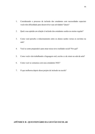 85
1. Considerando o processo de inclusão dos estudantes com necessidades especiais
vocês têm dificuldade para desenvolver suas atividades? Quais?
2. Qual a sua opinião em relação à inclusão dos estudantes surdos no ensino regular?
3. Como você percebe o relacionamento entre os alunos surdos versus os ouvintes na
sala?
4. Você se sente preparado/a para atuar nessa nova realidade social? Por quê?
5. Como vocês vêm trabalhando a linguagem oral, escrita e a de sinais na sala de aula?
6. Como você se comunica com seus estudantes NEE?
7. O que melhorou depois desse projeto de inclusão na escola?
APÊNDICE B - QUESTIONÁRIO DA GESTÃO ESCOLAR
 