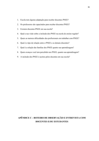 86
1. Escola tem alguma adaptação para receber discentes PNEE?
2. Os professores são capacitados para receber discentes PNEE?
3. Existem discentes PNEE em sua escola?
4. Qual a sua visão sobre a inclusão dos PNEE na escola de ensino regular?
5. Quais as maiores dificuldades dos profissionais em trabalhar com PNEE?
6. Qual é o tipo de relação entre o PNEE e os demais discentes?
7. Qual é a relação das famílias dos PNEE quanto sua aprendizagem?
8. Quais avanços você tem percebido nos PNEE, quanto sua aprendizagem?
9. A inclusão dos PNEE é aceitos pelos docentes em sua escola?
APÊNDICE C – ROTEIRO DE OBSERVAÇÃO E ENTREVISTA COM
DOCENTES E/OU ESTUDANTES
 