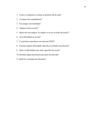 87
1. Como se comportou a criança no primeiro dia de aula?
2. A criança tem companheiros?
3. Faz amigos com facilidade?
4. Adapta-se bem ao meio?
5. Quem são seus amigos “os antigos os novos ou todos da escola”?
6. Tem dificuldade na escrita?
7. É a primeira experiência com discente PNEE?
8. Encontra alguma dificuldade especifica na relação com discente?
9. Quais as dificuldades que sente específica da escola?
10. Percebeu algum preconceito por parte de outro pai?
11. Qual foi a aceitação dos discentes?
 