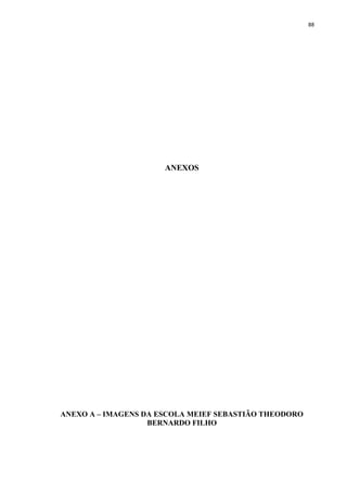 88
ANEXOS
ANEXO A – IMAGENS DA ESCOLA MEIEF SEBASTIÃO THEODORO
BERNARDO FILHO
 