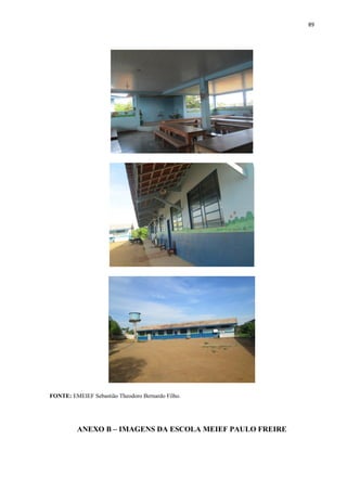 89
FONTE: EMEIEF Sebastião Theodoro Bernardo Filho.
ANEXO B – IMAGENS DA ESCOLA MEIEF PAULO FREIRE
 