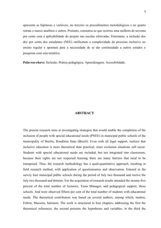 9
apresenta as hipóteses e variáveis, no terceiro os procedimentos metodológicos e no quarto
retrata o marco analítico e outros. Portanto, constatou-se que ocorreu uma melhora de noventa
por cento com a aplicabilidade do projeto nas escolas efetivadas. Entretanto, a inclusão dos
dez por cento dos estudantes (NEE) ratificaram a complexidade do processo inclusivo no
ensino regular e apontam para a necessidade de se dar continuidade a outros estudos e
pesquisas com esta temática.
Palavras-chave: Inclusão. Prática pedagógica. Aprendizagem. Acessibilidade.
ABSTRACT
The present research aims at investigating strategies that would enable the completion of the
inclusion of people with special educational needs (PNEE) in municipal public schools of the
municipality of Buritis, Rondônia State (Brazil). Even with all legal support, realizes that
inclusive education is more theoretical than practical, since exclusion situations still occur.
Students with special educational needs are included, but not integrated into classrooms,
because their rights are not respected learning there are many barriers that need to be
transposed. Thus, the research methodology has a quali-quantitative approach, resulting in
field research method, with application of questionnaires and observation. Entered in the
survey four municipal public schools during the period of July two thousand and twelve the
July two thousand and thirteen. For the acquisition of research results attended the twenty-five
percent of the total number of lecturers, Team Manager, and pedagogical support, these
schools. And were observed fifteen per cent of the total number of students with educational
needs. The theoretical contribution was based on several authors, among which, mutton,
Feltrin, Mazzota, Salomon. The work is structured in four chapters, addressing the first the
theoretical references, the second presents the hypotheses and variables, in the third the
 