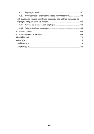 viii
4.2.1 Legislação atual .............................................................................57
4.2.2 Considerando a alteração da vazão mínima residual .....................59
4.3 Análise do impacto econômico da adoção dos critérios manancial de
captação e regularização de vazões.............................................................60
4.3.1 Valores de cobrança pela captação ...............................................60
4.3.2 Valores totais de cobrança.............................................................65
5 CONCLUSÕES .........................................................................................68
6 CONSIDERAÇÕES FINAIS.......................................................................69
REFERÊNCIAS ...............................................................................................70
APÊNDICES....................................................................................................78
APÊNDICE A................................................................................................79
APÊNDICE B................................................................................................80
 