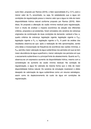 x
outro fator, proposto por Ramos (2016), o fator sazonalidade (FS). O FR será o
menor valor de FS encontrado, ou seja, foi estabelecido que a água em
condições de regularização possui o mesmo valor que a água no mês de maior
disponibilidade hídrica natural conforme proposto por Ramos (2016). Além
disso, foi proposta a alteração da vazão mínima residual para regularização.
Com o intuito de analisar o impacto econômico da adoção dos diferentes
critérios, propostos e já existentes, foram simulados oito cenários de cobrança
originados da combinação de duas condições de demanda: variável e fixa, e,
quatro critérios de cobrança: legislação vigente; legislação vigente e FMC;
legislação vigente e FS; e, legislação vigente e FR. A partir da análise dos
resultados observou-se que: após a realização de três aproximações, sendo
uma delas a incorporação da frequência de ocorrência das vazões mínimas, o
FMC permitiu maior valoração da água subterrânea nos períodos em que se tem
maior abundância de água superficial e, menor valoração nos períodos em que
o escoamento subterrâneo é a principal fonte de abastecimento. Quanto ao FR,
observou-se um expressivo aumento da disponibilidade hídrica, mesmo com a
consideração do aumento da vazão mínima residual. Na condição de
regularização, a água foi valorada da mesma forma que o mês de maior
disponibilidade hídrica natural. Os cenários de simulação mostraram o efeito
desejado de valorização da água subterrânea como um recurso estratégico,
assim como do deplecionamento do custo da água em condições de
regularização.
 